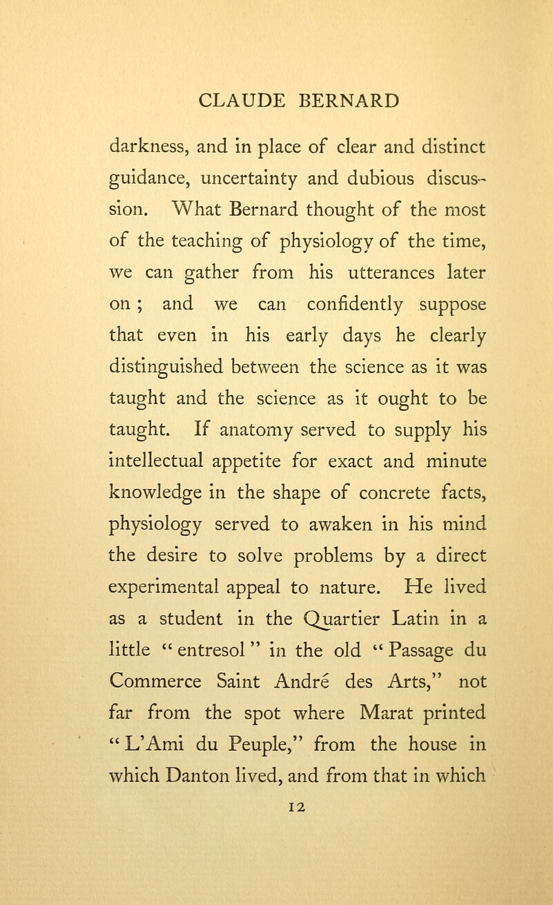 darkness, and in place of clear and distinct guidance, uncertainty and dubious discus-- sion. What Bernard thought of the most of the teaching of physiology of the time, we can gather from his utterances later on ; and we can confidently suppose that even in his early days he clearly distinguished between the science as it was taught and the science as it ought to be taught. If anatomy served to supply his intellectual appetite for exact and minute knowledge in the shape of concrete facts, physiology served to awaken in his mind the desire to solve problems by a direct experimental appeal to nature. He lived as a student in the Quartier Latin in a little  entresol in the old *' Passage du Commerce Saint Andre des Arts, not far from the spot where Marat printed  L'Ami du Peuple, from the house in which Danton lived, and from that in which