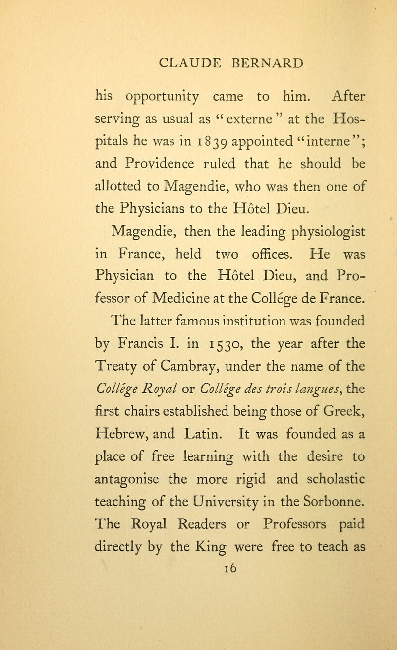 his opportunity came to him. After serving as usual as  externe  at the Hos- pitals he was in 1839 appointed interne; and Providence ruled that he should be allotted to Magendie, who was then one of the Physicians to the Hotel Dieu. Magendie, then the leading physiologist in France, held two offices. He was Physician to the Hotel Dieu, and Pro- fessor of Medicine at the College de France. The latter famous institution was founded by Francis I. in 1530, the year after the Treaty of Cambray, under the name of the College Royal or College des trots langues, the first chairs established being those of Greek, Hebrew, and Latin. It was founded as a place of free learning with the desire to antagonise the more rigid and scholastic teaching of the University in the Sorbonne. The Royal Readers or Professors paid directly by the King were free to teach as