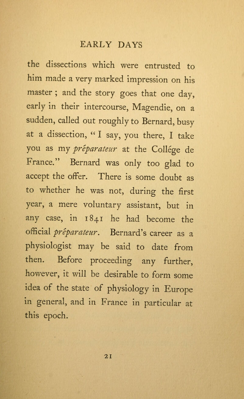 the dissections which were entrusted to him made a very marked impression on his master ; and the story goes that one day, early in their intercourse, Magendie, on a sudden, called out roughly to Bernard, busy at a dissection, '' I say, you there, I take you as my preparateur at the College de France. Bernard was only too glad to accept the offer. There is some doubt as to whether he was not, during the first year, a mere voluntary assistant, but in any case, in 1841 he had become the official preparateur. Bernard's career as a physiologist may be said to date from then. Before proceeding any further, however, it will be desirable to form some idea of the state of physiology in Europe in general, and in France in particular at this epoch.