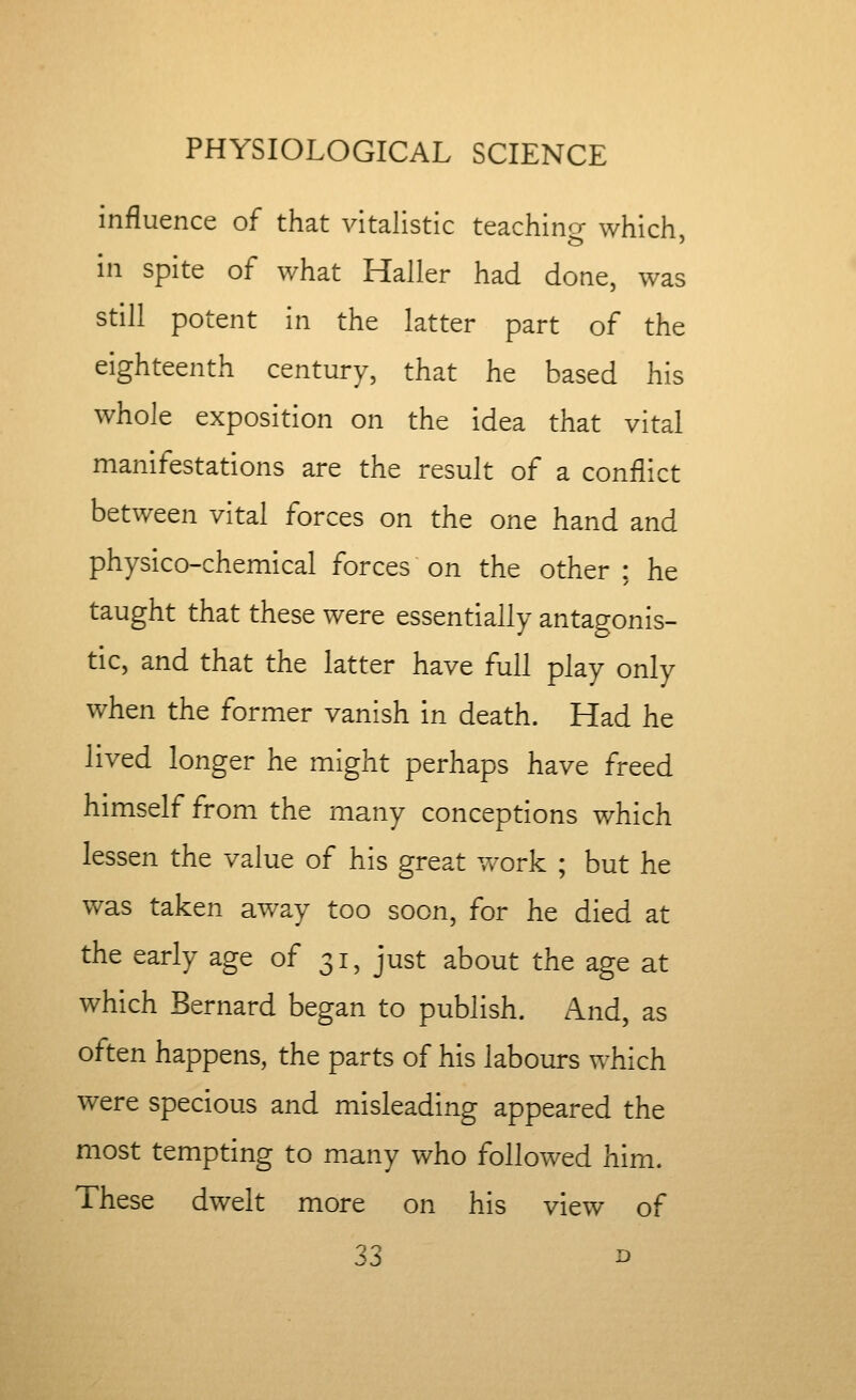 influence of that vitalistic teachino- which in spite of what Haller had done, was still potent in the latter part of the eighteenth century, that he based his whole exposition on the idea that vital manifestations are the result of a conflict between vital forces on the one hand and physico-chemical forces on the other : he taught that these were essentially antagonis- tic, and that the latter have full play only when the former vanish in death. Had he lived longer he might perhaps have freed himself from the many conceptions which lessen the value of his great v/ork ; but he was taken away too soon, for he died at the early age of 31, just about the age at which Bernard began to publish. And, as often happens, the parts of his labours which were specious and misleading appeared the most tempting to many vv^ho followed him. These dwelt more on his view of