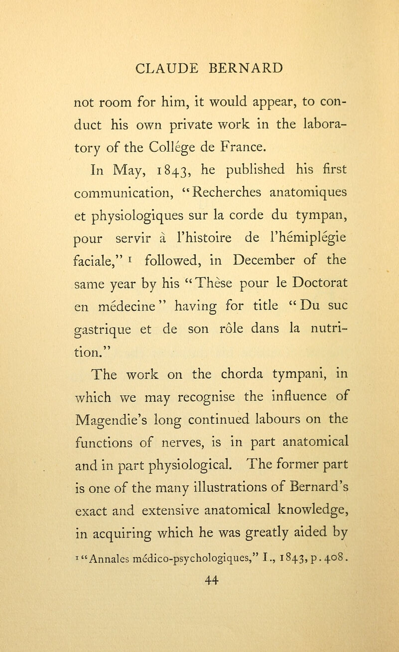 not room for him, it would appear, to con- duct his own private work in the labora- tory of the College de France. In May, 1843, ^^ published his first communication, Recherches anatomiques et physiologiques sur la corde du tympan, pour servir a Thistoire de I'hemiplegie faciale, ^ followed, in December of the same year by his *'These pour le Doctorat en medecine having for title  Du sue gastrique et de son role dans la nutri- tion. The work on the chorda tympani, in which we may recognise the influence of Magendie's long continued labours on the functions of nerves, is in part anatomical and in part physiological. The former part is one of the many illustrations of Bernard's exact and extensive anatomical knowledge, in acquiring which he was greatly aided by ^Annales medico-psychologiques, I., 1843, p. 408.