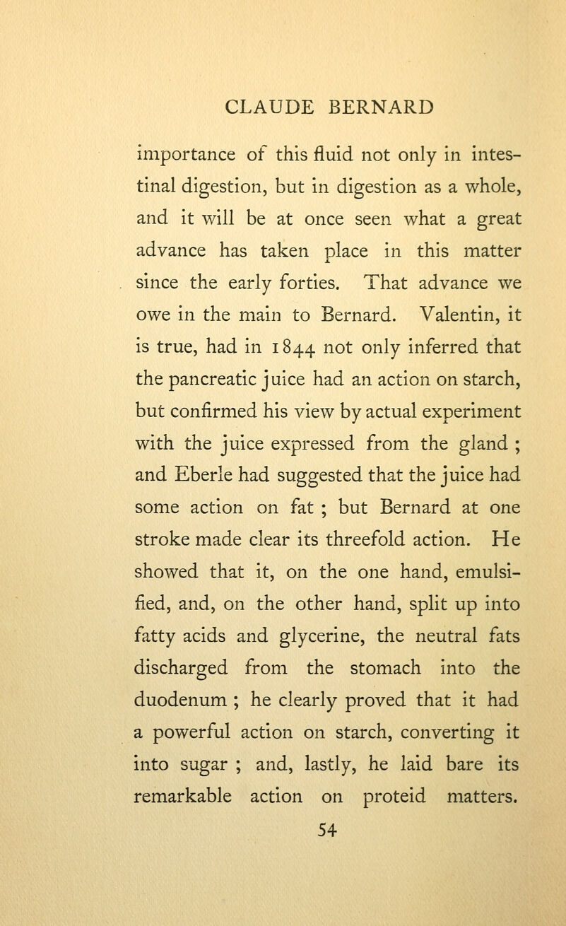 importance of this fluid not only in intes- tinal digestion, but in digestion as a whole, and it will be at once seen what a great advance has taken place in this matter since the early forties. That advance we owe in the main to Bernard. Valentin, it is true, had in 1844 not only inferred that the pancreatic j uice had an action on starch, but confirmed his view by actual experiment with the juice expressed from the gland ; and Eberle had suggested that the juice had some action on fat ; but Bernard at one stroke made clear its threefold action. He showed that it, on the one hand, emulsi- fied, and, on the other hand, split up into fatty acids and glycerine, the neutral fats discharged from the stomach into the duodenum ; he clearly proved that it had a powerful action on starch, converting it into sugar ; and, lastly, he laid bare its remarkable action on proteid matters.