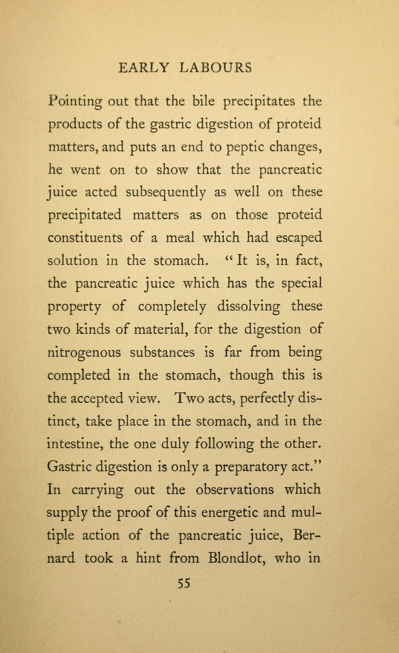 Pointing out that the bile precipitates the products of the gastric digestion of proteid matters, and puts an end to peptic changes, he went on to show that the pancreatic juice acted subsequently as well on these precipitated matters as on those proteid constituents of a meal which had escaped solution in the stomach. *' It is, in fact, the pancreatic juice which has the special property of completely dissolving these two kinds of material, for the digestion of nitrogenous substances is far from being completed in the stomach, though this is the accepted view. Two acts, perfectly dis- tinct, take place in the stomach, and in the intestine, the one duly following the other. Gastric digestion is only a preparatory act. In carrying out the observations which supply the proof of this energetic and mul- tiple action of the pancreatic juice, Ber- nard took a hint from Blondlot, who in