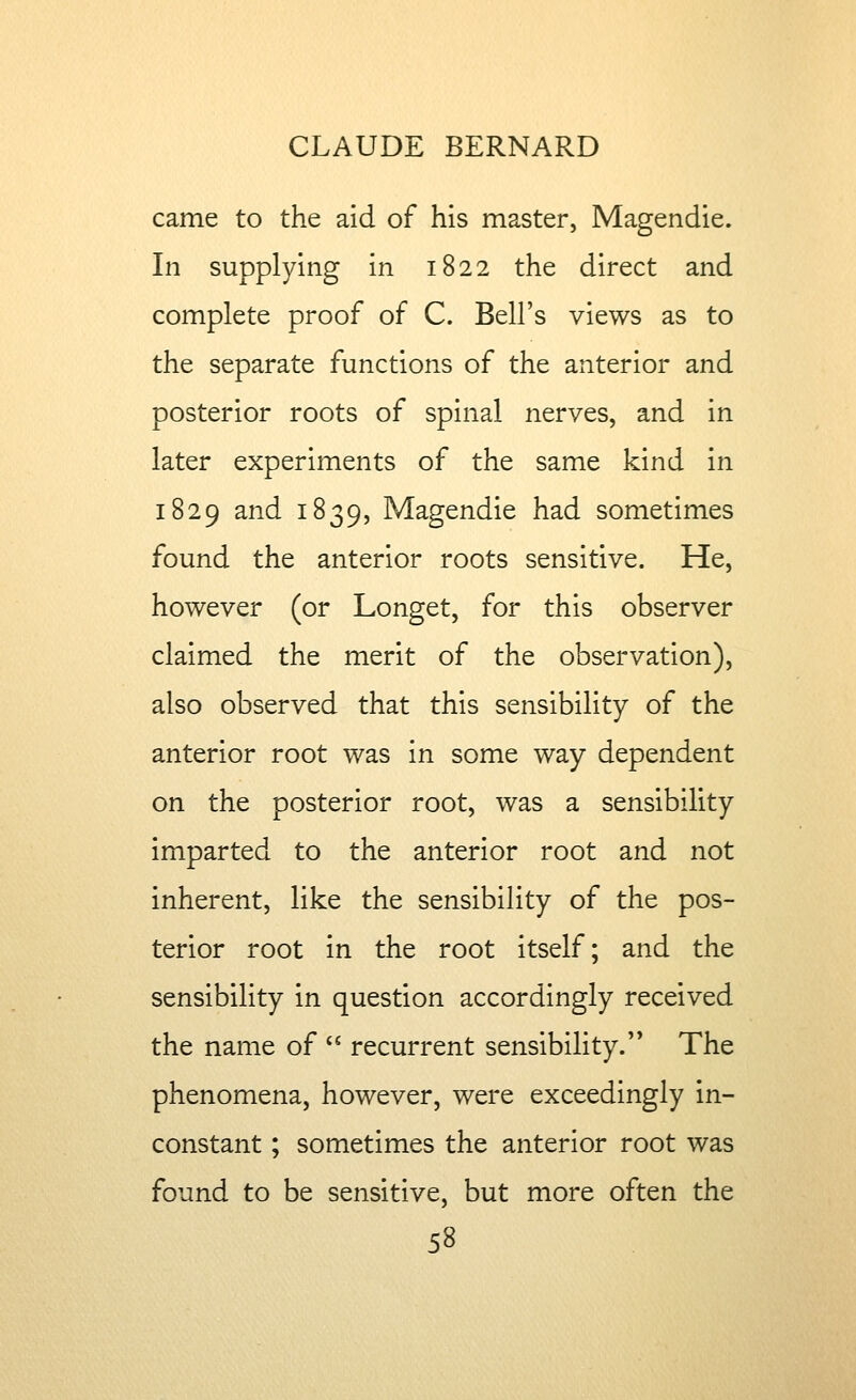 came to the aid of his master, Magendie. In supplying in 1822 the direct and complete proof of C. Bell's views as to the separate functions of the anterior and posterior roots of spinal nerves, and in later experiments of the same kind in 1829 and 1839, Magendie had sometimes found the anterior roots sensitive. He, however (or Longet, for this observer claimed the merit of the observation), also observed that this sensibility of the anterior root was in some way dependent on the posterior root, was a sensibility imparted to the anterior root and not inherent, like the sensibility of the pos- terior root in the root itself; and the sensibility in question accordingly received the name of  recurrent sensibility.'* The phenomena, however, were exceedingly in- constant ; sometimes the anterior root was found to be sensitive, but more often the