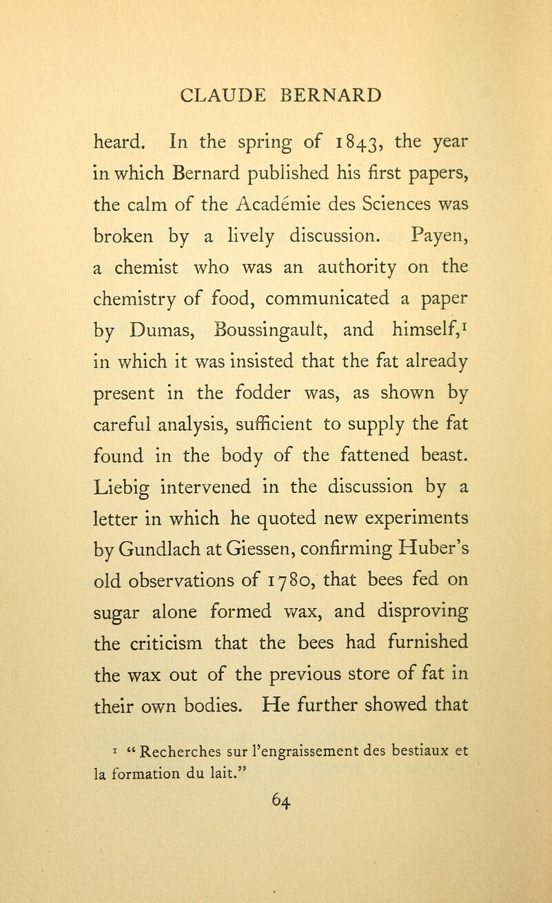 heard. In the spring of 1843, ^^^ Y^^^ m which Bernard published his first papers, the calm of the Academic des Sciences was broken by a lively discussion. Payen, a chemist who was an authority on the chemistry of food, communicated a paper by Dumas, Boussingault, and himself,^ in which it was insisted that the fat already present in the fodder was, as shown by careful analysis, sufficient to supply the fat found in the body of the fattened beast. Liebig intervened in the discussion by a letter in which he quoted new experiments by Gundlach at Giessen, confirming Huberts old observations of 1780, that bees fed on sugar alone formed v/ax, and disproving the criticism that the bees had furnished the wax out of the previous store of fat in their own bodies. He further showed that I Recherches sur rengraissement des bestiaux et la formation du lait.