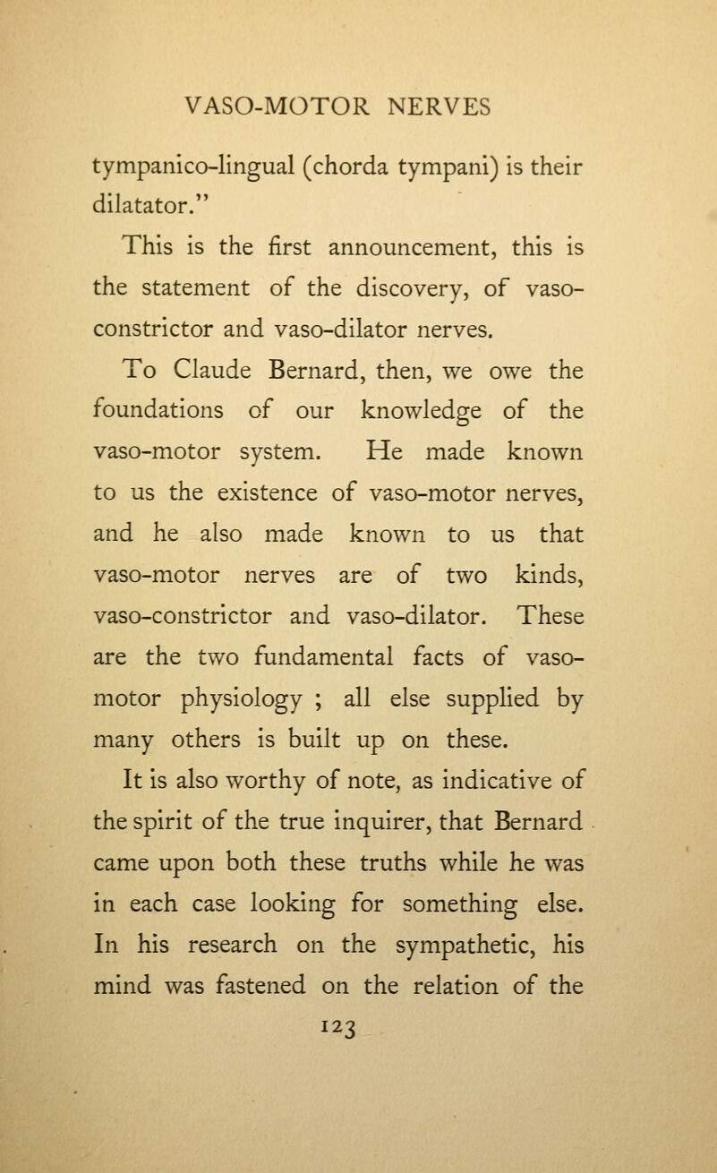 tympanico-lingual (chorda tympani) is their dilatator. This is the first announcement, this is the statement of the discovery, of vaso- constrictor and vaso-dilator nerves. To Claude Bernard, then, we owe the foundations of our knowledge of the vaso-motor system. He made known to us the existence of vaso-motor nerves, and he also made known to us that vaso-motor nerves are of two kinds, vaso-constrictor and vaso-dilator. These are the two fundamental facts of vaso- motor physiology ; all else supplied by many others is built up on these. It is also worthy of note, as indicative of the spirit of the true inquirer, that Bernard came upon both these truths while he was in each case looking for something else. In his research on the sympathetic, his mind was fastened on the relation of the