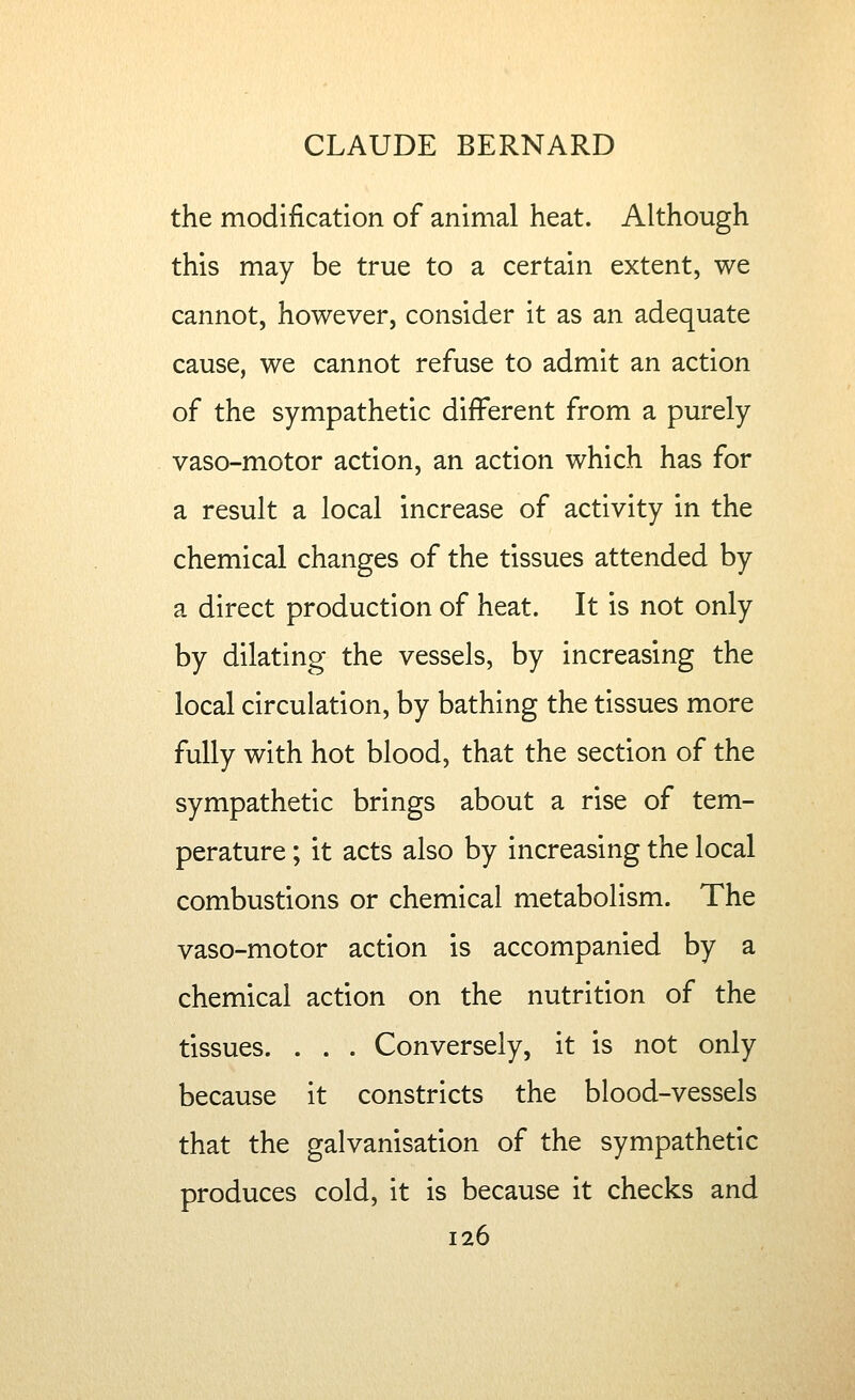 the modification of animal heat. Although this may be true to a certain extent, we cannot, however, consider it as an adequate cause, we cannot refuse to admit an action of the sympathetic different from a purely vaso-motor action, an action which has for a result a local increase of activity in the chemical changes of the tissues attended by a direct production of heat. It is not only by dilating the vessels, by increasing the local circulation, by bathing the tissues more fully with hot blood, that the section of the sympathetic brings about a rise of tem- perature ; it acts also by increasing the local combustions or chemical metabolism. The vaso-motor action is accompanied by a chemical action on the nutrition of the tissues. . . . Conversely, it is not only because it constricts the blood-vessels that the galvanisation of the sympathetic produces cold, it is because it checks and