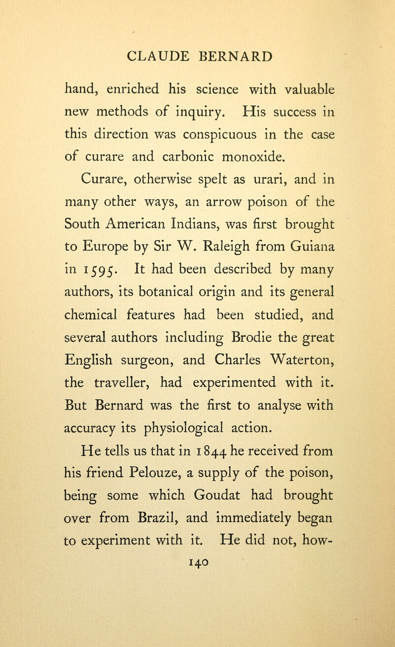 hand, enriched his science with valuable new methods of inquiry. His success in this direction was conspicuous in the case of curare and carbonic monoxide. Curare, otherwise spelt as urari, and in many other ways, an arrow poison of the South American Indians, was first brought to Europe by Sir W. Raleigh from Guiana in 1595. It had been described by many authors, its botanical origin and its general chemical features had been studied, and several authors including Brodie the great English surgeon, and Charles Waterton, the traveller, had experimented with it. But Bernard was the first to analyse with accuracy its physiological action. He tells us that in 1844 he received from his friend Pelouze, a supply of the poison, being some which Goudat had brought over from Brazil, and immediately began to experiment with it. He did not, how-