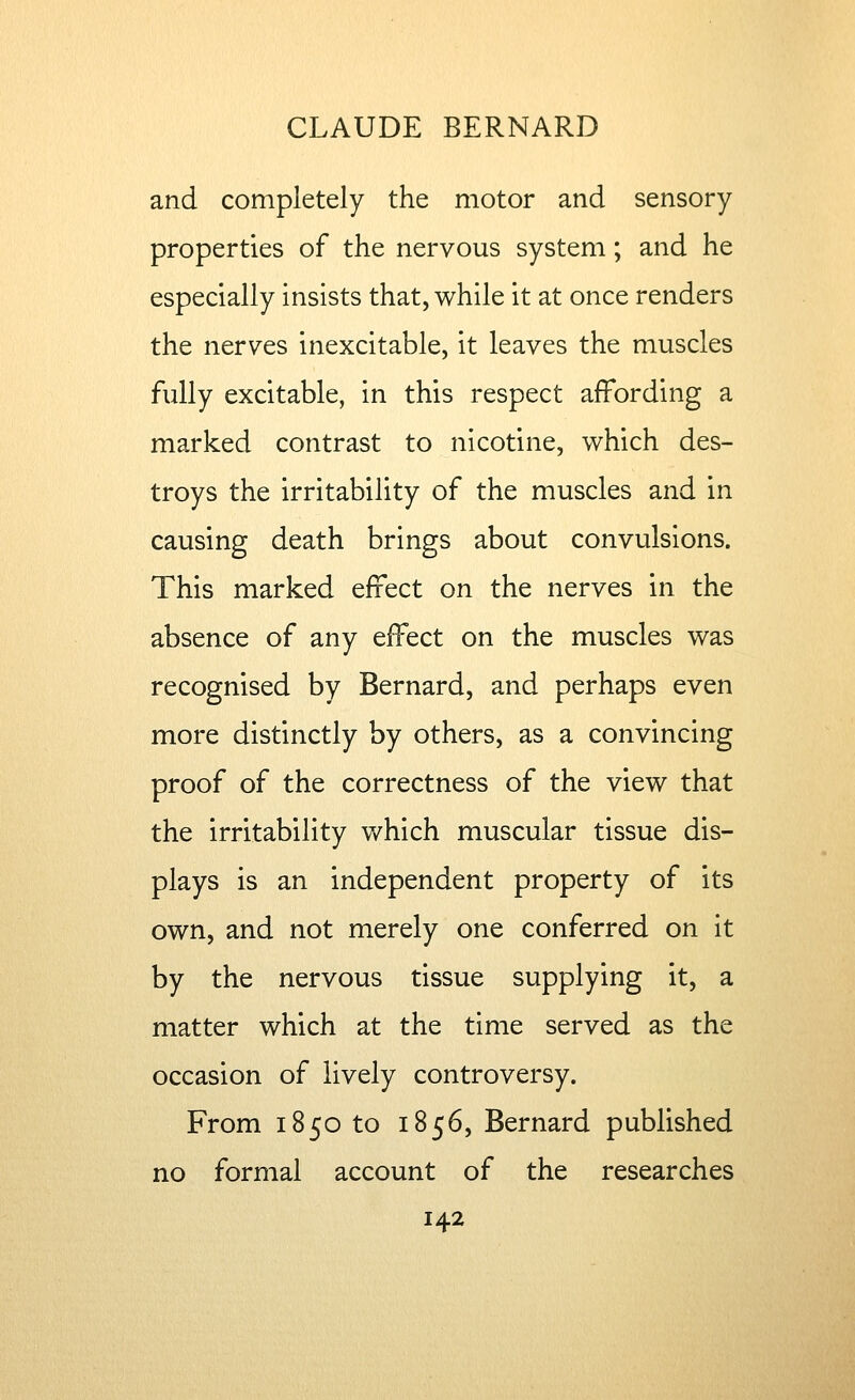 and completely the motor and sensory properties of the nervous system; and he especially insists that, while it at once renders the nerves inexcitable, it leaves the muscles fully excitable, in this respect affording a marked contrast to nicotine, which des- troys the irritability of the muscles and in causing death brings about convulsions. This marked effect on the nerves in the absence of any effect on the muscles was recognised by Bernard, and perhaps even more distinctly by others, as a convincing proof of the correctness of the view that the irritability which muscular tissue dis- plays is an independent property of its own, and not merely one conferred on it by the nervous tissue supplying it, a matter which at the time served as the occasion of lively controversy. From 1850 to 1856, Bernard published no formal account of the researches