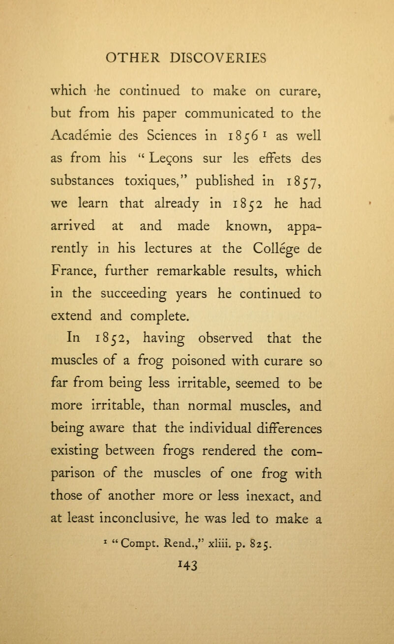 which he continued to make on curare, but from his paper communicated to the Academie des Sciences in 1856 ^ as well as from his  Lemons sur les efFets des substances toxiques, published in 1857, we learn that already in 1852 he had arrived at and made known, appa- rently in his lectures at the College de France, further remarkable results, which in the succeeding years he continued to extend and complete. In 1852, having observed that the muscles of a frog poisoned with curare so far from being less irritable, seemed to be more irritable, than normal muscles, and being aware that the individual differences existing between frogs rendered the com- parison of the muscles of one frog with those of another more or less inexact, and at least inconclusive, he was led to make a ^ Compt. Rend., xliii. p. 825. H3