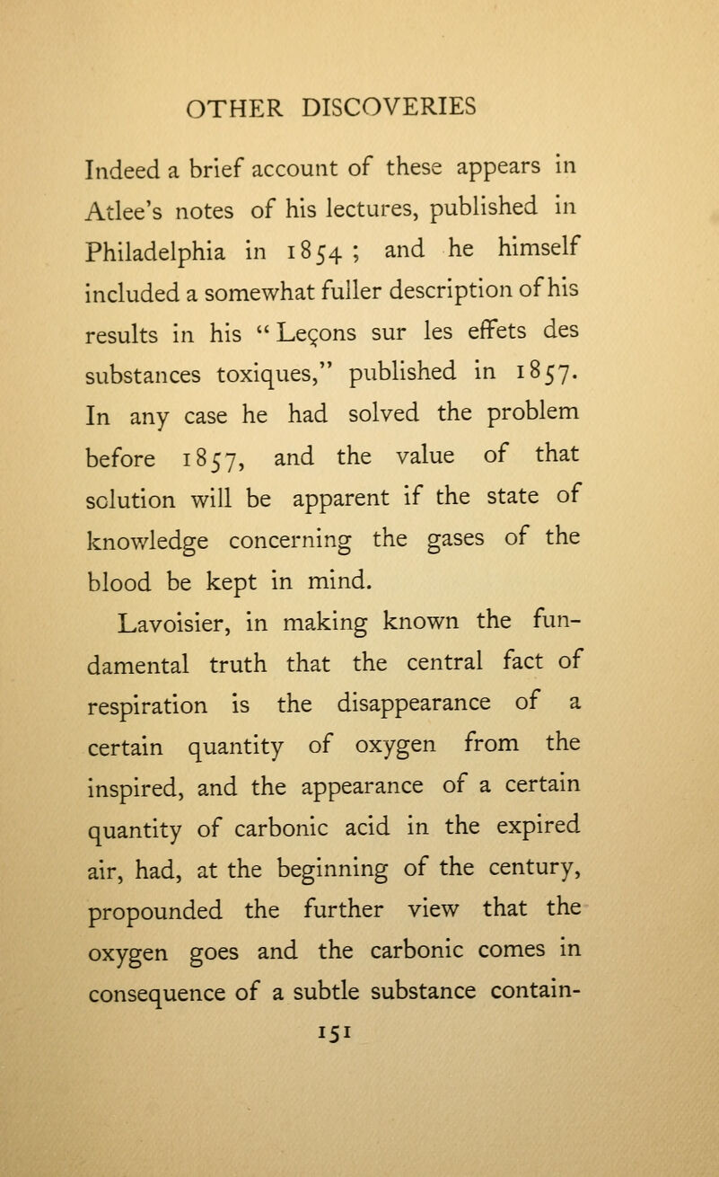 Indeed a brief account of these appears in Atlee's notes of his lectures, published in Philadelphia in 1854; and he himself included a somewhat fuller description of his results in his Lemons sur les effets des substances toxiques, published in 1857. In any case he had solved the problem before 1857, and the value of that solution will be apparent if the state of knowledge concerning the gases of the blood be kept in mind. Lavoisier, in making known the fun- damental truth that the central fact of respiration is the disappearance of a certain quantity of oxygen from the inspired, and the appearance of a certain quantity of carbonic acid in the expired air, had, at the beginning of the century, propounded the further view that the oxygen goes and the carbonic comes in consequence of a subtle substance contain-