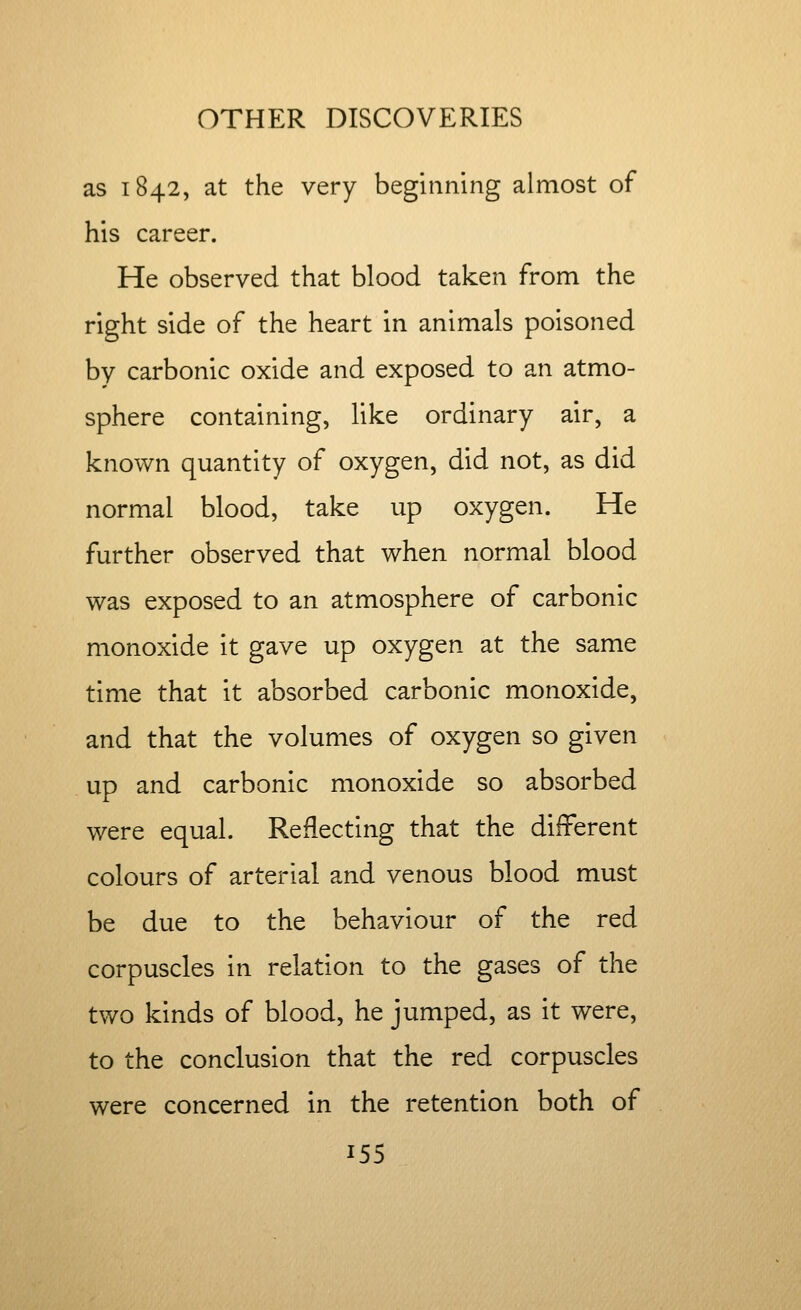 as 1842, at the very beginning almost of his career. He observed that blood taken from the right side of the heart in animals poisoned by carbonic oxide and exposed to an atmo- sphere containing, like ordinary air, a known quantity of oxygen, did not, as did normal blood, take up oxygen. He further observed that when normal blood was exposed to an atmosphere of carbonic monoxide it gave up oxygen at the same time that it absorbed carbonic monoxide, and that the volumes of oxygen so given up and carbonic monoxide so absorbed were equal. Reflecting that the different colours of arterial and venous blood must be due to the behaviour of the red corpuscles in relation to the gases of the two kinds of blood, he jumped, as it were, to the conclusion that the red corpuscles were concerned in the retention both of