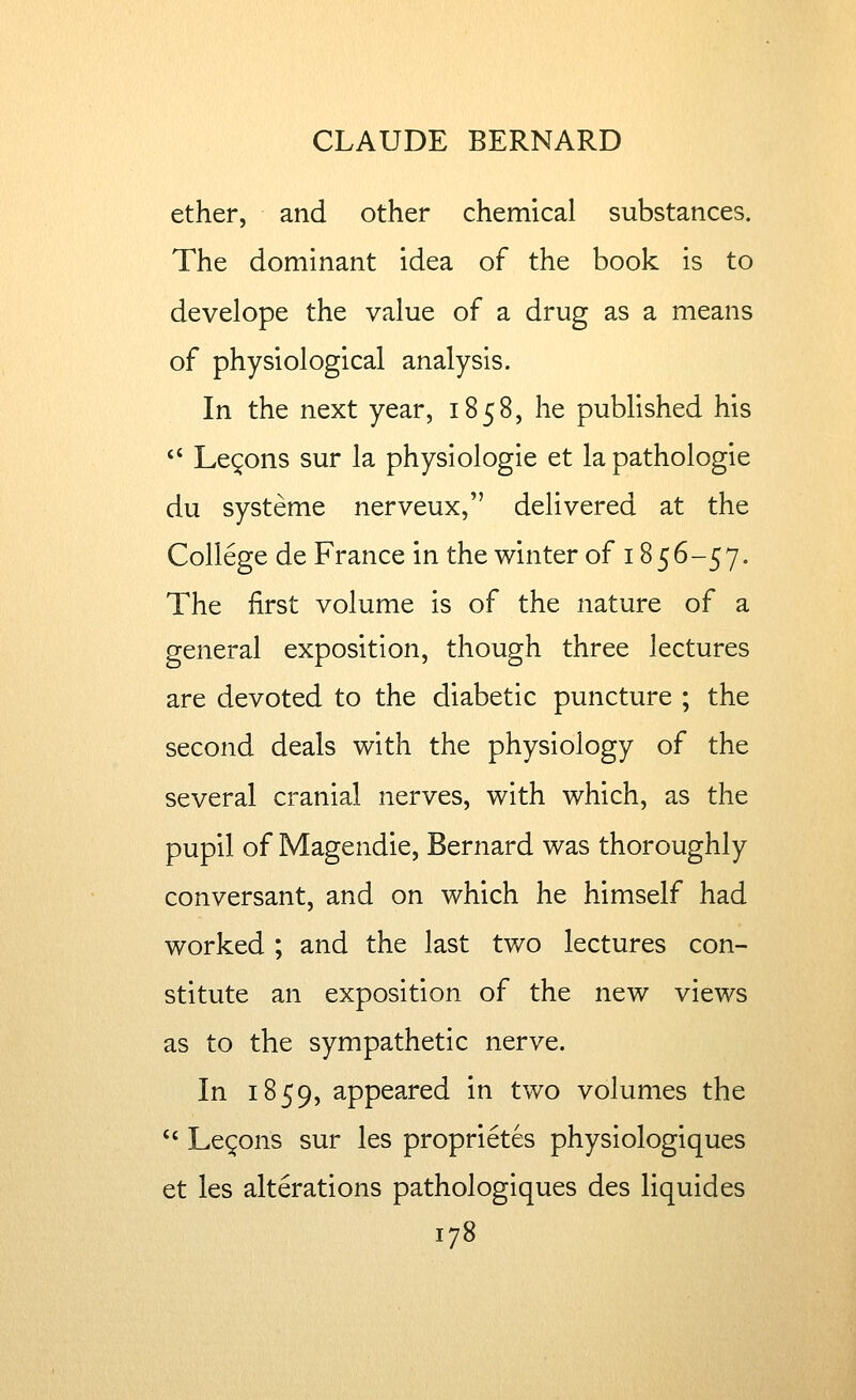 ether, and other chemical substances. The dominant idea of the book is to develope the value of a drug as a means of physiological analysis. In the next year, 1858, he published his *' Lemons sur la physiologie et la pathologic du systeme nerveux, delivered at the College de France in the winter of 1856-57. The first volume is of the nature of a general exposition, though three lectures are devoted to the diabetic puncture ; the second deals with the physiology of the several cranial nerves, with which, as the pupil of Magendie, Bernard was thoroughly conversant, and on which he himself had worked ; and the last two lectures con- stitute an exposition of the new views as to the sympathetic nerve. In 1859, appeared in two volumes the  Lemons sur les proprietes physiologiques et les alterations pathologiques des liquides