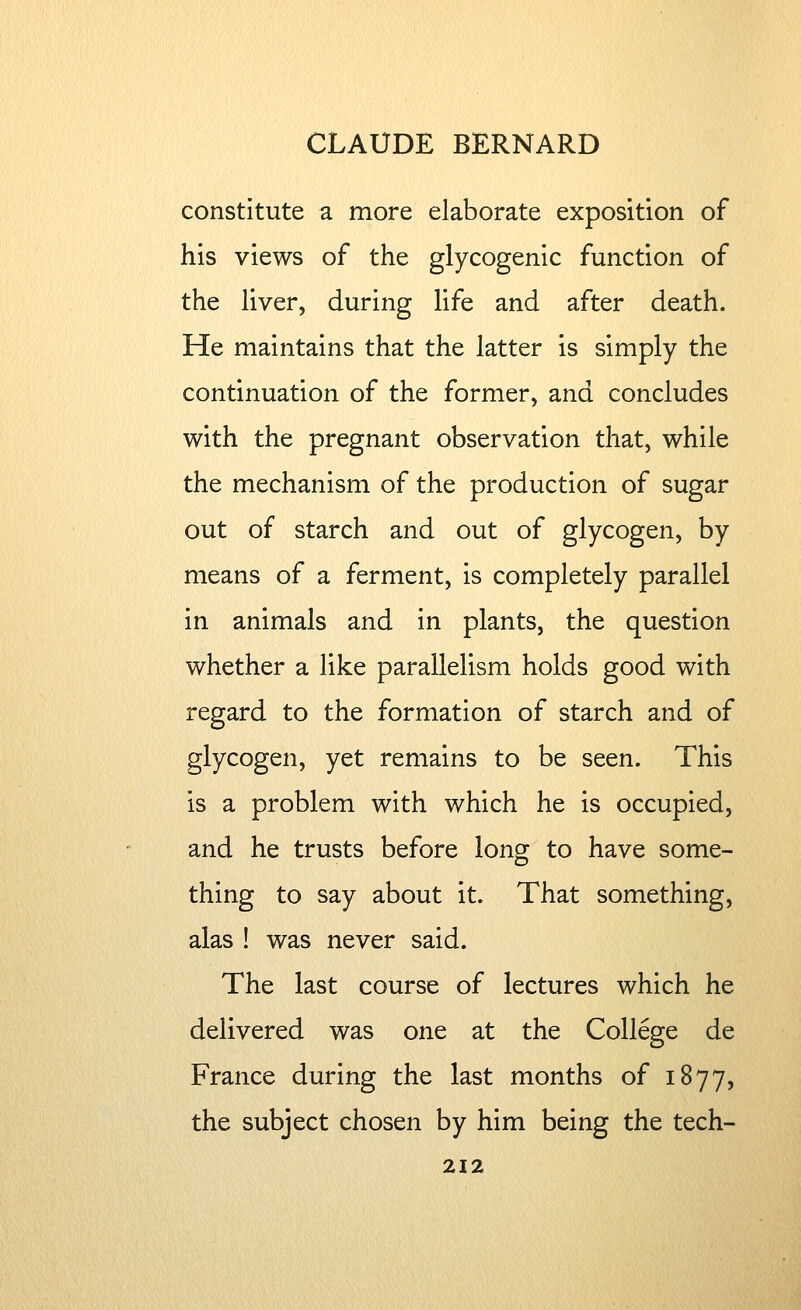 constitute a more elaborate exposition of his views of the glycogenic function of the liver, during life and after death. He maintains that the latter is simply the continuation of the former, and concludes with the pregnant observation that, while the mechanism of the production of sugar out of starch and out of glycogen, by means of a ferment, is completely parallel in animals and in plants, the question whether a like parallelism holds good with regard to the formation of starch and of glycogen, yet remains to be seen. This is a problem with which he is occupied, and he trusts before long to have some- thing to say about it. That something, alas ! was never said. The last course of lectures which he delivered was one at the College de France during the last months of 1877, the subject chosen by him being the tech-