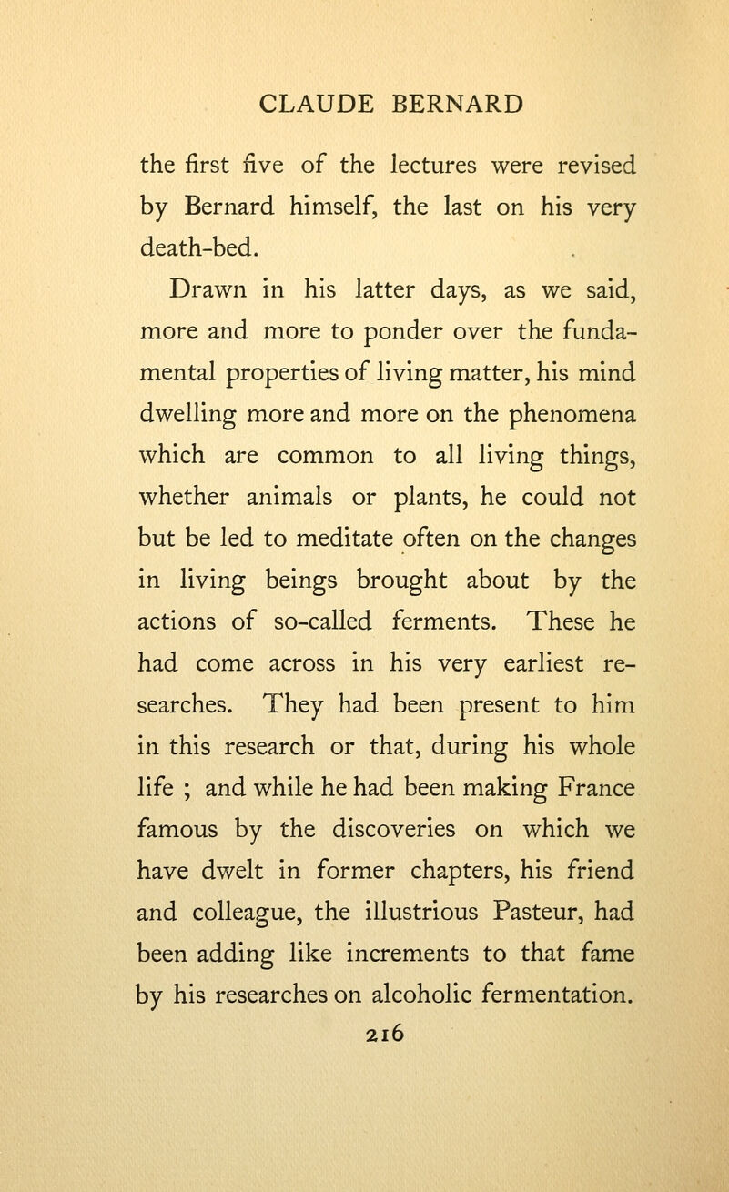 the first five of the lectures were revised by Bernard himself, the last on his very death-bed. Drawn in his latter days, as we said, more and more to ponder over the funda- mental properties of living matter, his mind dwelling more and more on the phenomena which are common to all living things, whether animals or plants, he could not but be led to meditate often on the changes in living beings brought about by the actions of so-called ferments. These he had come across in his very earliest re- searches. They had been present to him in this research or that, during his whole life ; and while he had been making France famous by the discoveries on which we have dwelt in former chapters, his friend and colleague, the illustrious Pasteur, had been adding like increments to that fame by his researches on alcoholic fermentation.