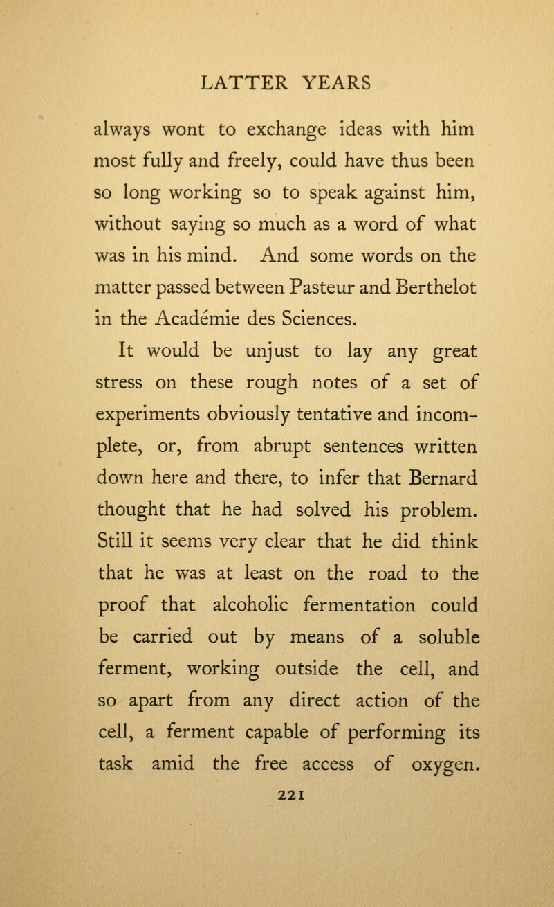 always wont to exchange ideas with him most fully and freely, could have thus been so long working so to speak against him, without saying so much as a word of what was in his mind. And some words on the matter passed between Pasteur and Berthelot in the Academie des Sciences. It would be unjust to lay any great stress on these rough notes of a set of experiments obviously tentative and incom- plete, or, from abrupt sentences written down here and there, to infer that Bernard thought that he had solved his problem. Still it seems very clear that he did think that he was at least on the road to the proof that alcoholic fermentation could be carried out by means of a soluble ferment, working outside the cell, and so apart from any direct action of the cell, a ferment capable of performing its task amid the free access of oxygen.