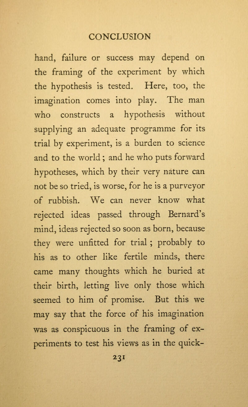 hand, failure or success may depend on the framing of the experiment by which the hypothesis is tested. Here, too, the imagination comes into play. The man who constructs a hypothesis without supplying an adequate programme for its trial by experiment, is a burden to science and to the world; and he who puts forward hypotheses, which by their very nature can not be so tried, is worse, for he is a purveyor of rubbish. We can never know what rejected ideas passed through Bernard's mind, ideas rejected so soon as born, because they were unfitted for trial ; probably to his as to other like fertile minds, there came many thoughts which he buried at their birth, letting live only those which seemed to him of promise. But this we may say that the force of his imagination was as conspicuous in the framing of ex- periments to test his views as in the quick-