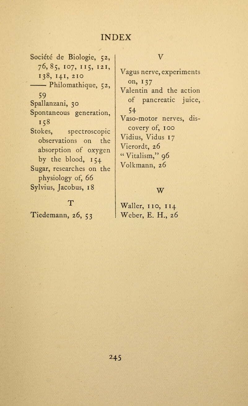 Soci^te de Biologic, 52, 76,85, 107, 115, 121, 138, 141, 210 Philomathique, 52, 59 Spallanzani, 30 Spontaneous generation, 158 Stokes, spectroscopic observations on the absorption of oxygen by the blood, 154. Sugar, researches on the physiology of, 66 Sylvius, Jacobus, 18 Tiedemann, 26, 53 V Vagus nerve, experiments on, 137 Valentin and the action of pancreatic juice, 54 Vaso-motor nerves, dis- covery of, 100 Vidius, Vidus 17 Vierordt, 26  Vitalism, 96 Volkmann, 26 W Waller, 110, 114 Weber, E. H., 26