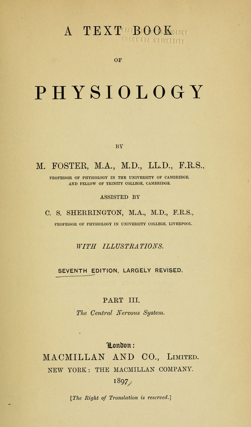 A TEXT BOOK OF PHYSIOLOGY BY M. FOSTER, M.A., M.D, LL.D., F.E.S., PROFESSOR OF PHYSIOLOGY IN THE UNIVERSITY OF CAMBRIDGE, AND FELLOW OF TRINITY COLLEGE, CAMBRIDGR ASSISTED BY C. S. SHERRINGTON, M.A., M.D., F.R.S., PROFESSOR OF PHYSIOLOGY IN UNIVERSITY COLLEGE, LIVERPOOL. WITH ILLUSTRATIONS. SEVENTH EDITION, LARGELY REVISED. PART III. The Centred Nervous System. Uontion: MACMILLAN AND CO., Limited. NEW YORK: THE MACMILLAN COMPANY. 1897/ [The Right of Translation is reserved.']