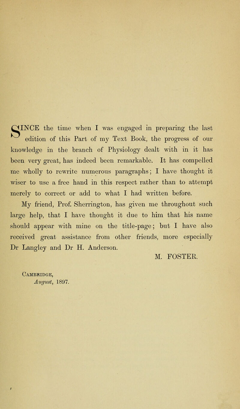 edition of this Part of my Text Book, the progress of our knowledge in the branch of Physiology dealt with in it has been very great, has indeed been remarkable. It has compelled me wholly to rewrite numerous paragraphs; I have thought it wiser to use a free hand in this respect rather than to attempt merely to correct or add to what I had written before. My friend. Prof. Sherrington, has given me throughout such large help, that I have thought it due to him that his name should appear with mine on the title-page; but I have also received great assistance from other friends, more especially Dr Langley and Dr H. Anderson. M. FOSTER. Cambridge, August, 1897.