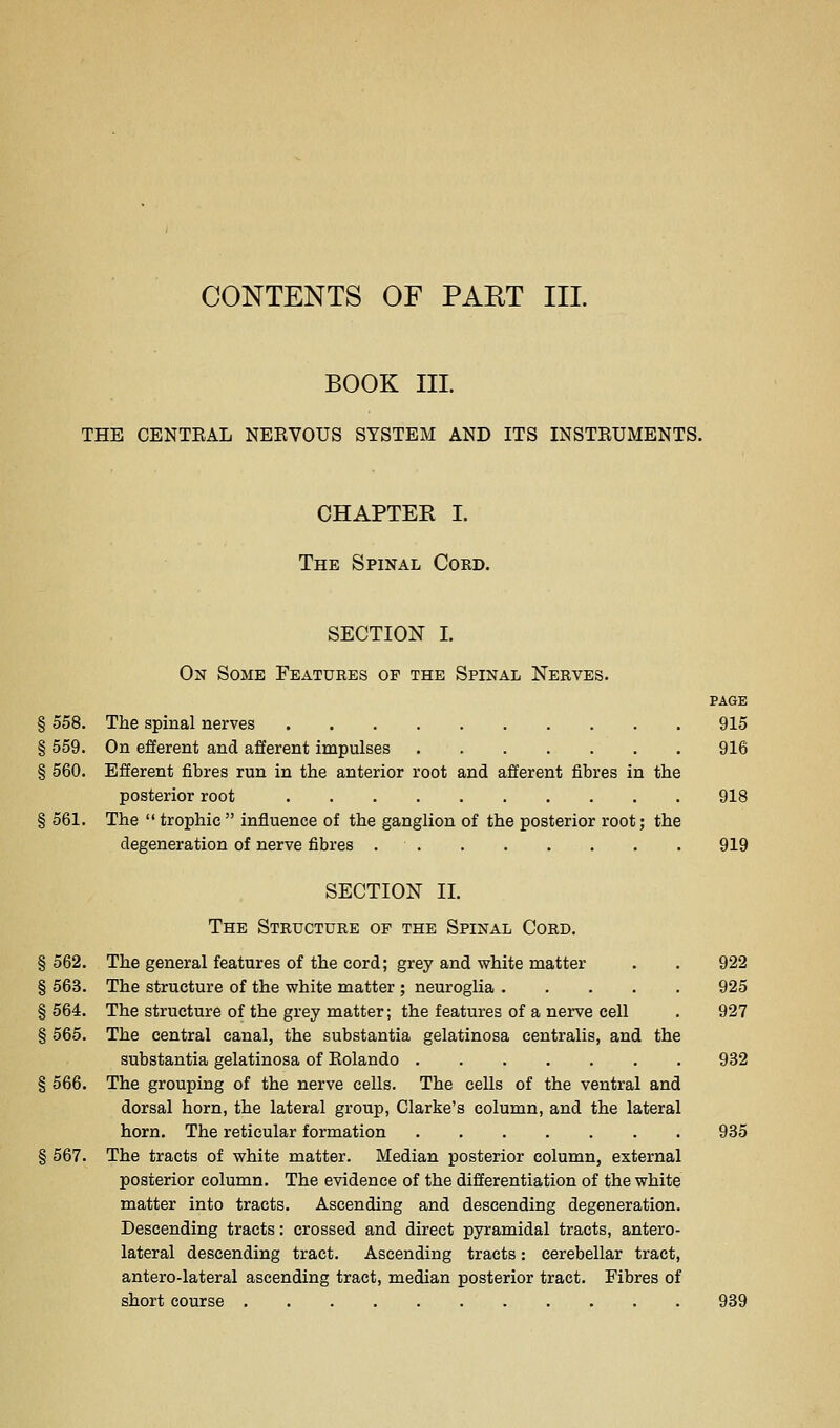 BOOK III. THE CENTEAL NEEVOUS SYSTEM AND ITS INSTEUMENTS. CHAPTER I. The Spinal Cokd. SECTION I. On Some Features op the Spinal Nerves. PAGE § 558. The spinal nerves 915 § 559. On efferent and afferent impulses 916 § 560. Efferent fibres run in the anterior root and afferent fibres in the posterior root 918 § 561. The  trophic  influence of the ganglion of the posterior root; the degeneration of nerve fibres • 919 SECTION II. The Structure op the Spinal Cord. § 562. The general features of the cord; grey and white matter . . 922 § 563. The structure of the white matter ; neuroglia 925 §564. The structure of the grey matter; the features of a nerve cell . 927 § 565. The central canal, the substantia gelatinosa centralis, and the substantia gelatinosa of Eolando 932 § 566. The grouping of the nerve cells. The cells of the ventral and dorsal horn, the lateral group, Clarke's column, and the lateral horn. The reticular formation 935 § 567. The tracts of white matter. Median posterior column, external posterior column. The evidence of the differentiation of the white matter into tracts. Ascending and descending degeneration. Descending tracts: crossed and direct pyramidal tracts, antero- lateral descending tract. Ascending tracts: cerebellar tract, antero-lateral ascending tract, median posterior tract. Fibres of short course 939