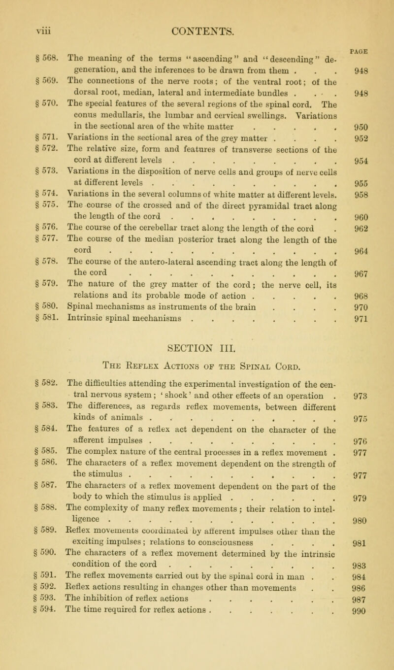 PAGE §568. The meaning of the terms ascending and descending de- generation, and the inferences to be drawn from them . . . 948 § oG9. The connections of the nerve roots; of the ventral root; of the dorsal root, median, lateral and intermediate bundles . . . 948 § 570. The special features of the several regions of the spinal cord. The conus medullaris, the lumbar and cervical swellings. Variations in the sectional area of the white matter 950 § 571. Variations in the sectional area of the grey matter .... 952 § 572. The relative size, form and features of transverse sections of the cord at dififerent levels 954 § 573. Variations in the disposition of nerve cells and groups of nerve cells at different levels 955 § 574. Variations in the several columns of white matter at different levels. 958 § 575. The course of the crossed and of the direct pyramidal tract along the length of the cord 960 § 576. The course of the cerebellar tract along the length of the cord . 962 § 577. The course of the median posterior tract along the length of the cord 964 § 578. The course of the antero-lateral ascending tract along the length of the cord 967 § 579. The nature of the grey matter of the cord; the nerve cell, its relations and its probable mode of action 968 § 580. Spinal mechanisms as instruments of the brain .... 970 § 581. Intrinsic spinal mechanisms 971 SECTION III. The Reflex Actioxs op the Spinal Cord. § 582. The difficulties attending the experimental investigation of the cen- tral nervous system; ' shock' and other effects of an operation . 973 § 583. The differences, as regards reflex movements, between different kinds of animals 975 § 584. The features of a reflex act dependent on the character of the afferent impulses 976 § 585. The complex nature of the central processes in a reflex movement . 977 § 586. The characters of a reflex movement dependent on the strength of the stimulus 977 § 587. The characters of a reflex movement dependent on the part of the body to which the stimulus is applied 979 § 588. The complexity of many reflex movements ; their relation to intel- ligence 980 § 589. Keflex movements coordinated by afferent impulses other than the exciting impulses ; relations to consciousness .... 981 § 590. The characters of a reflex movement determined by the intrinsic condition of the cord 983 § 591. The reflex movements carried out by the spinal cord in man . . 984 § 592. Reflex actions resulting in changes other than movements . . 986 § 593. The inhibition of reflex actions 987 § 594. The time required for reflex actions 99O