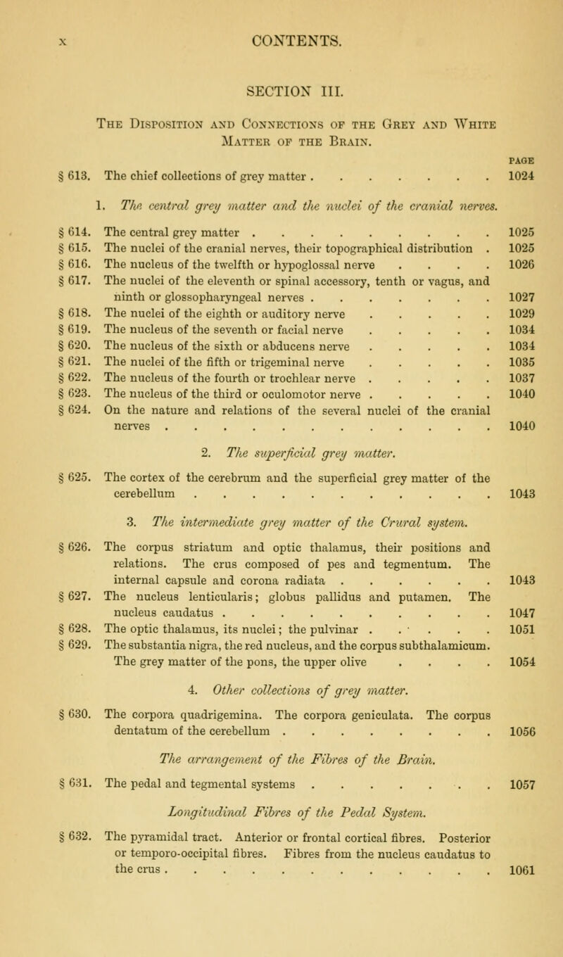 SECTION III. The Disposition and Connections of the Grey and White Matter of the Brain. PAGE § 613. The chief collections of grey matter 1024 1. Tlifi central grey raatter and the nuclei of the cranial nerves. % 614. The central grey matter 1025 § 615. The nuclei of the cranial nerves, their topographical distribution . 1025 § 616. The nucleus of the twelfth or hypoglossal nerve .... 1026 § 617. The nuclei of the eleventh or spinal accessory, tenth or vagus, and ninth or glossopharyngeal nerves 1027 § 618. The nuclei of the eighth or auditory nerve 1029 § 619. The nucleus of the seventh or facial nerve 1034 § 620. The nucleus of the sixth or abducens nerve 1034 § 621. The nuclei of the fifth or trigeminal nerve 1035 § 622. The nucleus of the fourth or trochlear nerve 1037 § 623. The nucleus of the third or oculomotor nerve 1040 § 624. On the nature and relations of the several nuclei of the cranial nerves 1040 2. The superficial grey raatter. § 625. The cortex of the cerebrum and the superficial grey matter of the cerebellum 1043 3. The intermediate grey matter of the Crural system. § 626. The corpus striatum and optic thalamus, their positions and relations. The crus composed of pes and tegmentum. The internal capsule and corona radiata 1043 § 627. The nucleus lenticularis; globus pallidus and putamen. The nucleus caudatus 1047 § 628. The optic thalamus, its nuclei; the pulvinar . . ■ . . . 1051 § 629. The substantia nigra, the red nucleus, and the corpus subthalamicum. The grey matter of the pons, the upper olive .... 1054 4. Other collections of grey matter. § 630. The corpora quadrigemina. The corpora geniculata. The corpus dentatum of the cerebellum 1056 Tlie arrangement of the Fibres of the Brain, § 631, The pedal and tegmental systems 1057 Lo^igitudinal Fibres of the Pedal System. § 632. The pyramidal tract. Anterior or frontal cortical fibres. Posterior or temporo-occipital fibres. Fibres from the nucleus caudatus to the crus 1061