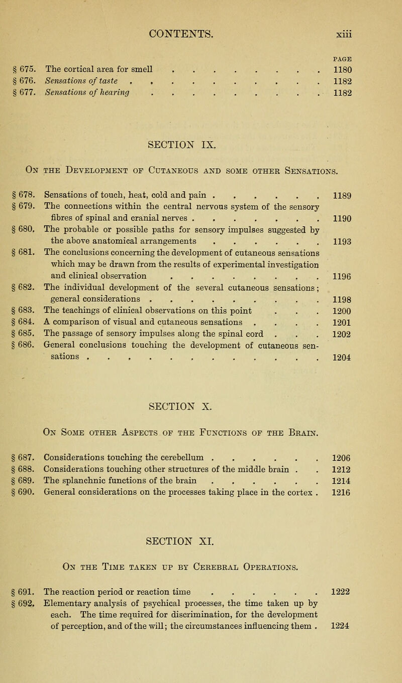 PAGE § 675. The cortical area for smell 1180 § 676. Sensations of taste 1182 § 677. Sensations of hearing • 1182 SECTION IX. On the DEVELOPilENT OF CuTANEOUS AND SOME OTHER SENSATIONS. § 678. Sensations of touch, heat, cold and pain 1189 § 679. The connections within the central nervous system of the sensory fibres of spinal and cranial nerves 1190 § 680. The probable or possible paths for sensory impulses suggested by the above anatomical arrangements 1193 § 681. The conclusions concerning the development of cutaneous sensations which may be drawn from the results of experimental investigation and clinical observation 1196 § 682. The individual development of the several cutaneous sensations; general considerations 1198 § 683. The teachings of clinical observations on this point . . . 1200 § 684. A comparison of visual and cutaneous sensations .... 1201 § 685. The passage of sensory impulses along the spinal cord . . . 1202 § 686. General conclusions touching the development of cutaneous sen- sations 1204 SECTION X. On Some other Aspects of the Functions of the Brain. § 687. Considerations touching the cerebellum 1206 § 688. Considerations touching other structures of the middle brain . . 1212 § 689. The splanchnic functions of the brain 1214 § 690. General considerations on the processes taking place in the cortex . 1216 SECTION XI. On the Time taken up by Cerebral Operations. § 691. The reaction period or reaction time 1222 § 692. Elementary analysis of psychical processes, the time taken up by each. The time required for discrimination, for the development of perception, and of the will; the circumstances influencing them . 1224