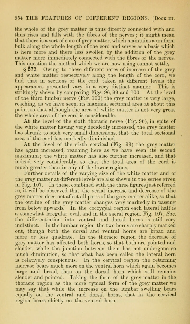 the whole of the grey matter is thus directly connected with and thus rises and falls with the fibres of the nerves; it might mean that there is a sort of core of grey matter, which maintains a uniform bulk along the whole length of the cord and serves as a basis which is here more and there less swollen by the addition of the grey matter more immediately connected with the fibres of the nerves. This question the method which we are now using cannot settle. § 572. Owing to these different rates of increase of the grey and white matter respectively along the length of the cord, we find that in sections of the cord taken at different levels the appearances presented vary in a very distinct manner. This is strikingly shewn by comparing Figs. 96, 99 and 100. At the level of the third lumbar nerve (Fig. 100) the grey matter is very large, reaching, as we have seen, its maximal sectional area at about this point, so that although the area of white matter is not very great the whole area of the cord is considerable. At the level of the sixth thoracic nerve (Fig. 96), in spite of the white matter having very decidedly increased, the grey matter has shrunk to such very small dimensions, that the total sectional area of the cord has markedly diminished. At the level of the sixth cervical (Fig. 99) the grey matter has again increased, reaching here as we have seen its second maximum; the white matter has also further increased, and that indeed very considerably, so that the total area of the cord is much greater than in any of the lower regions. Further details of the varying size of the white matter and of the grey matter at different levels are also shewn in the series given in Fig. 107. In these, combined with the three figures just referred to, it will be observed that the serial increase and decrease of the grey matter does not affect all parts of the grey matter alike, so that the outline of the grey matter changes very markedly in passing from below upwards. In the coccygeal region each lateral half is a somewhat irregular oval, and in the sacral region, Fig. 107, Sac, the differentiation into ventral and dorsal horns is still very indistinct. In the lumbar region the two horns are sharply marked out, though both the dorsal and ventral horns are broad and more or less quadrate. In the thoracic region the decrease of grey matter has affected both horns, so that both are pointed and slender, while the junction between them has not undergone so much diminution, so that what has been called the lateral horn is relatively conspicuous. In the cervical region the returning increase bears much more on the ventral horn which again becomes large and broad, than on the dorsal horn which still remains .slender and pointed. Taking the form of the grey matter in the thoracic region as the more typical form of the grey matter we may say that while the increase on the lumbar swelling bears equally on the ventral and dorsal horns, that in the cervical region bears chiefiy on the ventral horn.