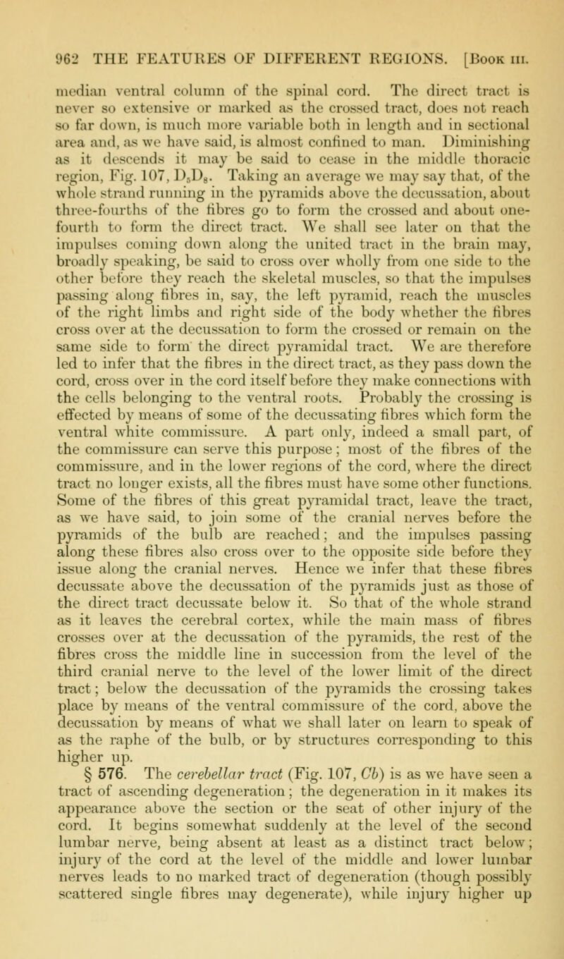 median ventral column of the spinal cord. The direct tract is never so extensive or marked as the crossed tract, does not reach so far down, is much more variable both in length and in sectional area antl, :xs we have said, is almost confined to man. Diminishing as it descends it may be said to cease in the middle thoracic region. Fig. 107, DsDg. Taking an average we may say that, of the whole strand running in the pyramids above the decussation, about three-fourths of the fibres go to form the crossed and about one- fourth to form the direct tract. We shall see later on that the impulses coming down along the united tract in the brain may, broadly speaking, be said to cross over wholly from one side to the other before they reach the skeletal muscles, so that the impulses passing along fibres in, say, the left pyramid, reach the muscles of the right limbs and right side of the body whether the fibres cross over at the decussation to form the crossed or remain on the same side to form the direct pyramidal tract. We are therefore led to infer that the fibres in the direct tract, as they pass down the cord, cross over in the cord itself before they make connections with the cells belonging to the ventral roots. Probably the crossing is effected by means of some of the decussating fibres which form the ventral white commissure. A part only, indeed a small part, of the commissure can serve this purpose; most of the fibres of the commissure, and in the lower regions of the cord, where the direct tract no longer exists, all the fibres must have some other functions. Some of the fibres of this great pyramidal tract, leave the tract, as we have said, to join some of the cranial nerves before the pyramids of the bulb are reached; and the impulses passing along these fibres also cross over to the opposite side before they issue along the cranial nerves. Hence we infer that these fibres decussate above the decussation of the pyramids just as those of the direct tract decussate below it. So that of the whole strand as it leaves the cerebral cortex, while the main mass of fibres crosses over at the decussation of the pyramids, the rest of the fibres cross the middle line in succession from the level of the third cranial nerve to the level of the lower limit of the direct tract; below the decussation of the pyramids the crossing takes place by means of the ventral commissure of the cord, above the decussation by means of what w'e shall later on learn to speak of as the raphe of the bulb, or by structures corresponding to this higher up. § 576. The cerebellar tract (Fig. 107, Gh) is as we have seen a tract of ascending degeneration; the degeneration in it makes its appearance above the section or the seat of other injury of the cord. It begins somewhat suddenly at the level of the second lumbar nerve, being absent at least as a distinct tract below; injury of the cord at the level of the middle and lower lumbar nerves leads to no marked tract of degeneration (though possibly scattered single fibres may degenerate), while injury higher up