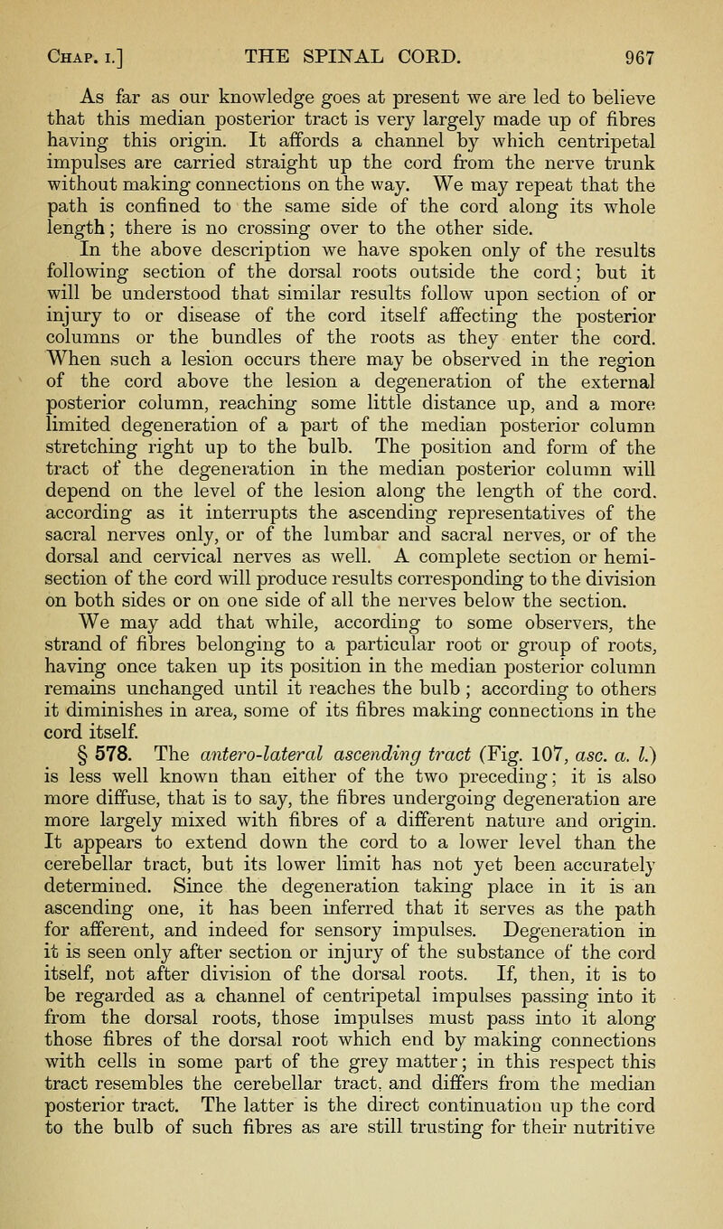 As far as our knowledge goes at present we are led to believe that this median posterior tract is very largely made up of fibres having this origin. It affords a channel by which centripetal impulses are carried straight up the cord from the nerve trunk without making connections on the way. We may repeat that the path is confined to the same side of the cord along its whole length; there is no crossing over to the other side. In the above description we have spoken only of the results following section of the dorsal roots outside the cord; but it will be understood that similar results follow upon section of or injury to or disease of the cord itself affecting the posterior columns or the bundles of the roots as they enter the cord. When such a lesion occurs there may be observed in the region of the cord above the lesion a degeneration of the external posterior column, reaching some little distance up, and a more limited degeneration of a part of the median posterior column stretching right up to the bulb. The position and form of the tract of the degeneration in the median posterior column will depend on the level of the lesion along the length of the cord, according as it interrupts the ascending representatives of the sacral nerves only, or of the lumbar and sacral nerves, or of the dorsal and cervical nerves as well. A complete section or hemi- section of the cord will produce results corresponding to the division on both sides or on one side of all the nerves below the section. We may add that while, according to some observers, the strand of fibres belonging to a particular root or group of roots, having once taken up its position in the median posterior column remains unchanged until it reaches the bulb ; according to others it diminishes in area, some of its fibres making connections in the cord itself. § 578. The antero-lateral ascending tract (Fig. 107, asc. a. I.) is less well known than either of the two preceding; it is also more diffuse, that is to say, the fibres undergoing degeneration are more largely mixed with fibres of a different nature and origin. It appears to extend down the cord to a lower level than the cerebellar tract, but its lower limit has not yet been accurately determined. Since the degeneration taking place in it is an ascending one, it has been inferred that it serves as the path for afferent, and indeed for sensory impulses. Degeneration in it is seen only after section or injury of the substance of the cord itself, not after division of the dorsal roots. If, then, it is to be regarded as a channel of centripetal impulses passing into it from the dorsal roots, those impulses must pass into it along those fibres of the dorsal root which end by making connections with cells in some part of the grey matter; in this respect this tract resembles the cerebellar tract, and differs from the median posterior tract. The latter is the direct continuation up the cord to the bulb of such fibres as are still trusting for their nutritive
