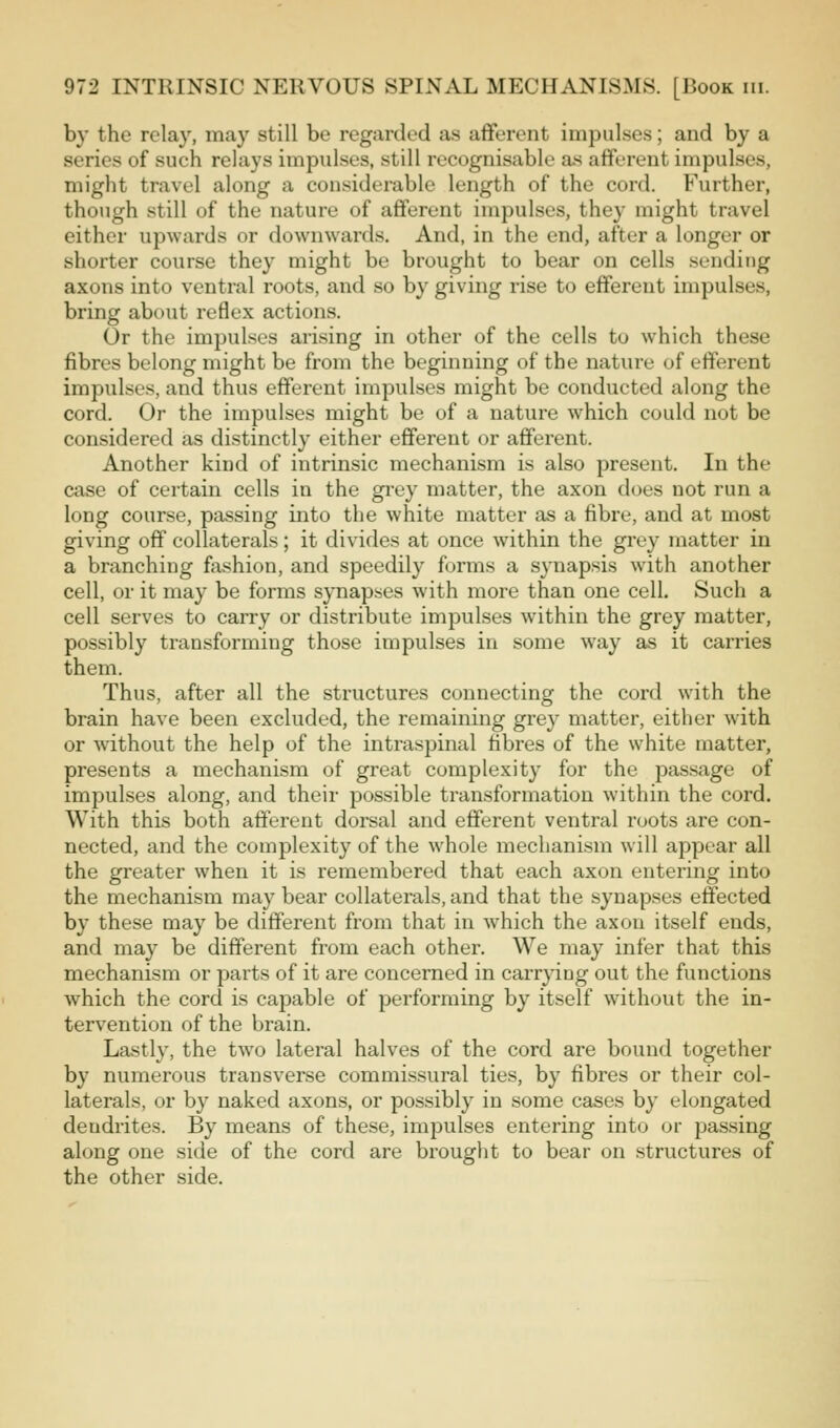 by the relay, may still be regarded as afferent impulses; and by a series of such relays impulses, still recognisable as afferent impulses, might travel along a considerable length of the cord. Further, though still of the nature of afferent impulses, they might travel either upwards or downwards. And, in the end, after a longer or shorter course they might be brought to bear on cells sending axons into ventral roots, and so by giving rise to efferent impulses, bring about reflex actions. Or the impulses arising in other of the cells to which these fibres belong might be from the beginning of the nature of efferent impulses, and thus efferent impulses might be conducted along the cord. Or the impulses might be of a nature which could not be considered as distinctly either efferent or afferent. Another kind of intrinsic mechanism is also present. In the case of certain cells in the gi'cy matter, the axon does not run a long course, passing into the white matter as a fibre, and at most giving off collaterals; it divides at once within the grey matter in a branching fxshion, and speedily forms a synapsis with another cell, or it may be forms synapses with more than one cell. Such a cell serves to carry or distribute impulses within the grey matter, possibly transforming those impulses in some way as it carries them. Thus, after all the structures connecting the cord with the brain have been excluded, the remaining grey matter, either with or Avithout the help of the intraspinal fibres of the white matter, presents a mechanism of great complexity for the passage of impulses along, and their possible transformation within the cord. With this both afferent dorsal and efferent ventral roots are con- nected, and the complexity of the whole mechanism will appear all the greater when it is remembered that each axon entering into the mechanism may bear collaterals, and that the synapses effected by these may be different from that in which the axon itself ends, and may be different from each other. We may infer that this mechanism or parts of it are concerned in carrpng out the functions which the cord is capable of performing by itself without the in- tervention of the brain. Lastly, the two lateral halves of the cord are bound together by numerous transverse commissural ties, by fibres or their col- laterals, or by naked axons, or possibly in some cases by elongated dendrites. By means of these, impulses entering into or passing along one side of the cord are brouglit to bear on structures of the other side.