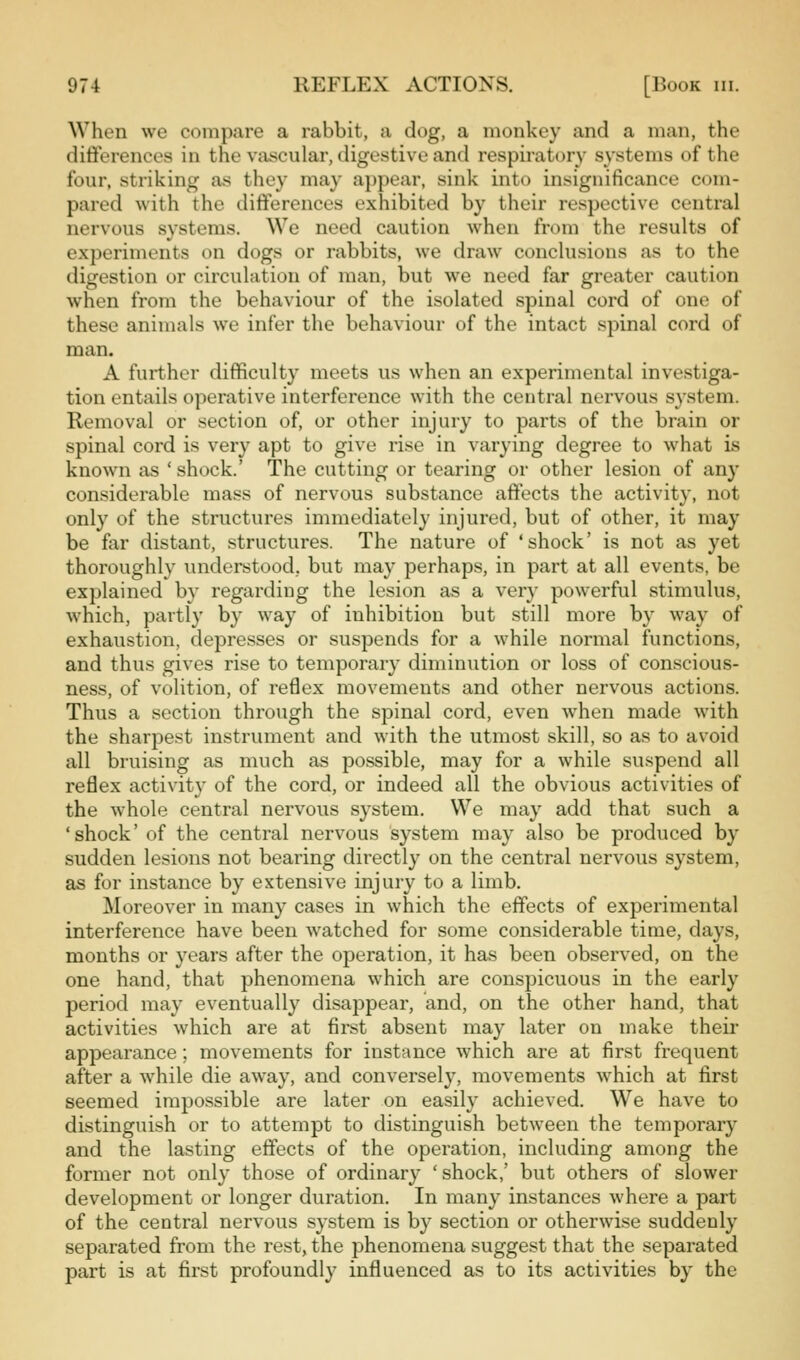 When we compare a rabbit, a dog, a monkey and a man, the differences in the vajscular, digestive and respiratory systems of the four, striking as they may appear, sink into insignificance com- pared with the differences exhibited by their respective central nervous systems. We need caution when from the results of experiments on dogs or rabbits, we draw conclusions as to the digestion or circulation of man, but we need far greater caution when from the behaviour of the isolated spinal cord of one of these animals we infer the behaviour of the intact spinal cord of man. A further difficulty meets us when an experimental investiga- tion entails operative interference with the central nervous system. Removal or section of, or other injury to parts of the brain or spinal cord is very apt to give rise in varying degree to what is known as ' shock.' The cutting or tearing or other lesion of any considerable mass of nervous substance affects the activity, not only of the structures immediately injured, but of other, it may be far distant, structures. The nature of 'shock' is not as yet thoroughly understood, but may perhaps, in part at all events, be explained by regarding the lesion as a very powerful stimulus, which, partly by way of inhibition but still more by way of exhaustion, depresses or suspends for a while normal functions, and thus gives rise to temporary diminution or loss of conscious- ness, of volition, of refiex movements and other nervous actions. Thus a section through the spinal cord, even when made with the sharpest instrument and with the utmost skill, so as to avoid all bruising as much as possible, may for a while suspend all reflex activity of the cord, or indeed all the obvious activities of the whole central nervous system. We may add that such a 'shock' of the central nervous system may also be produced by sudden lesions not bearing directly on the central nervous system, as for instance by extensive injury to a limb. Moreover in many cases in which the effects of experimental interference have been watched for some considerable time, days, months or years after the operation, it has been observed, on the one hand, that phenomena which are conspicuous in the early period may eventually disappear, and, on the other hand, that activities which are at first absent may later on make their appearance; movements for instance which are at first frequent after a while die away, and conversely, movements which at first seemed impossible are later on easily achieved. We have to distinguish or to attempt to distinguish between the temporary and the lasting effects of the operation, including among the former not only those of ordinary 'shock,' but others of slower development or longer duration. In many instances where a part of the central nervous system is by section or otherwise suddenly separated from the rest, the phenomena suggest that the separated part is at first profoundly influenced as to its activities by the