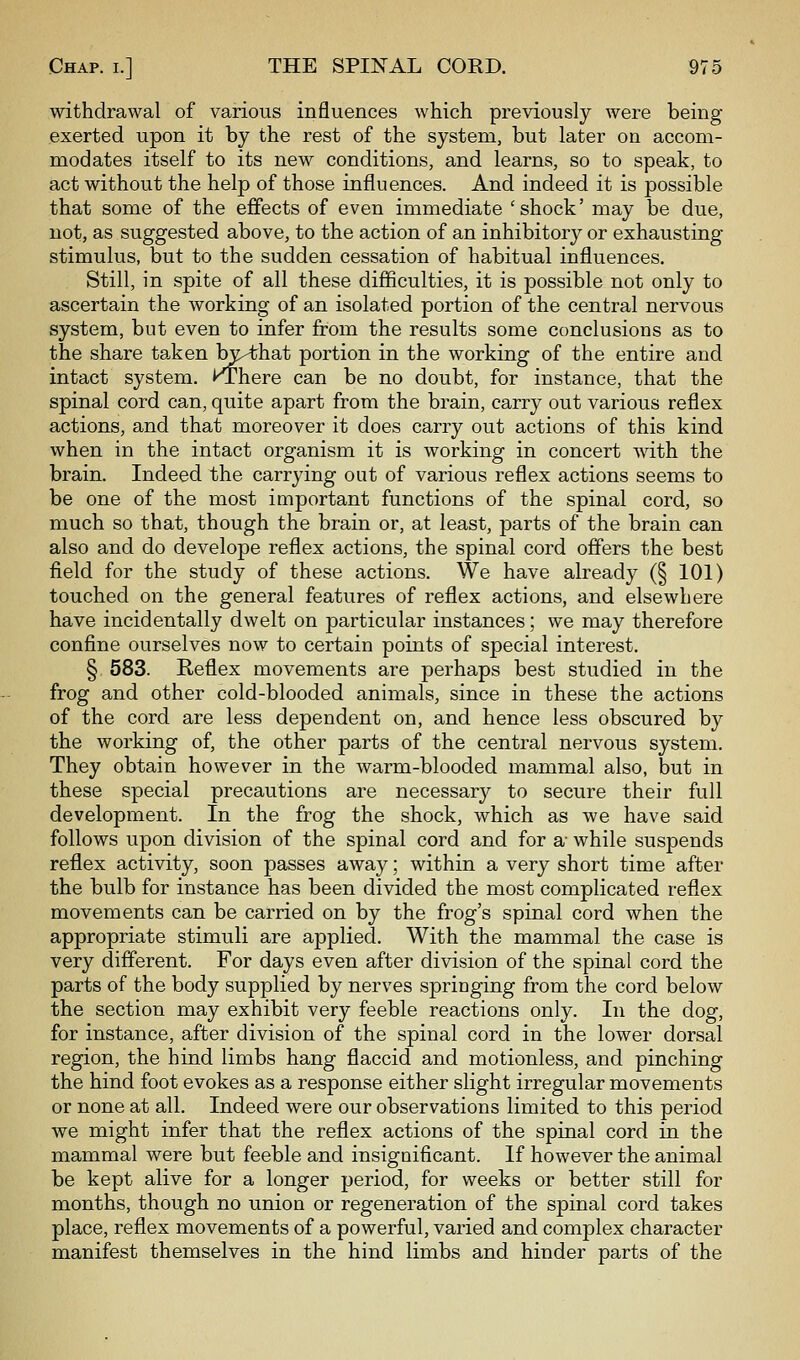 withdrawal of various influences which previously were being- exerted upon it by the rest of the system, but later on accom- modates itself to its new conditions, and learns, so to speak, to act without the help of those influences. And indeed it is possible that some of the effects of even immediate 'shock' may be due, not, as suggested above, to the action of an inhibitory or exhausting- stimulus, but to the sudden cessation of habitual influences. Still, in spite of all these difficulties, it is possible not only to ascertain the working of an isolated portion of the central nervous system, but even to infer from the results some conclusions as to the share taken W^hat portion in the working of the entire and intact system. KThere can be no doubt, for instance, that the spinal cord can, quite apart from the brain, carry out various reflex actions, and that moreover it does carry out actions of this kind when in the intact organism it is working in concert with the brain. Indeed the carrying out of various reflex actions seems to be one of the most important functions of the spinal cord, so much so that, though the brain or, at least, parts of the brain can also and do develope reflex actions, the spinal cord offers the best field for the study of these actions. We have already (§ 101) touched on the general features of reflex actions, and elsewhere have incidentally dwelt on particular instances; we may therefore confine ourselves now to certain points of special interest. § 583. Reflex movements are perhaps best studied in the frog and other cold-blooded animals, since in these the actions of the cord are less dependent on, and hence less obscured by the working of, the other parts of the central nervous system. They obtain however in the warm-blooded mammal also, but in these special precautions are necessar}^ to secure their full development. In the frog the shock, which as we have said follows upon division of the spinal cord and for a- while suspends reflex activity, soon passes away; within a very short time after the bulb for instance has been divided the most complicated reflex movements can be carried on by the frog's spinal cord when the appropriate stimuli are applied. With the mammal the case is very different. For days even after division of the spinal cord the parts of the body supplied by nerves springing from the cord below the section may exhibit very feeble reactions only. In the dog, for instance, after division of the spinal cord in the lower dorsal region, the hind limbs hang flaccid and motionless, and pinching the hind foot evokes as a response either slight irregular movements or none at all. Indeed were our observations limited to this period we might infer that the reflex actions of the spinal cord in the mammal were but feeble and insignificant. If however the animal be kept alive for a longer period, for weeks or better still for months, though no union or regeneration of the spinal cord takes place, reflex movements of a powerful, varied and complex character manifest themselves in the hind limbs and hinder parts of the