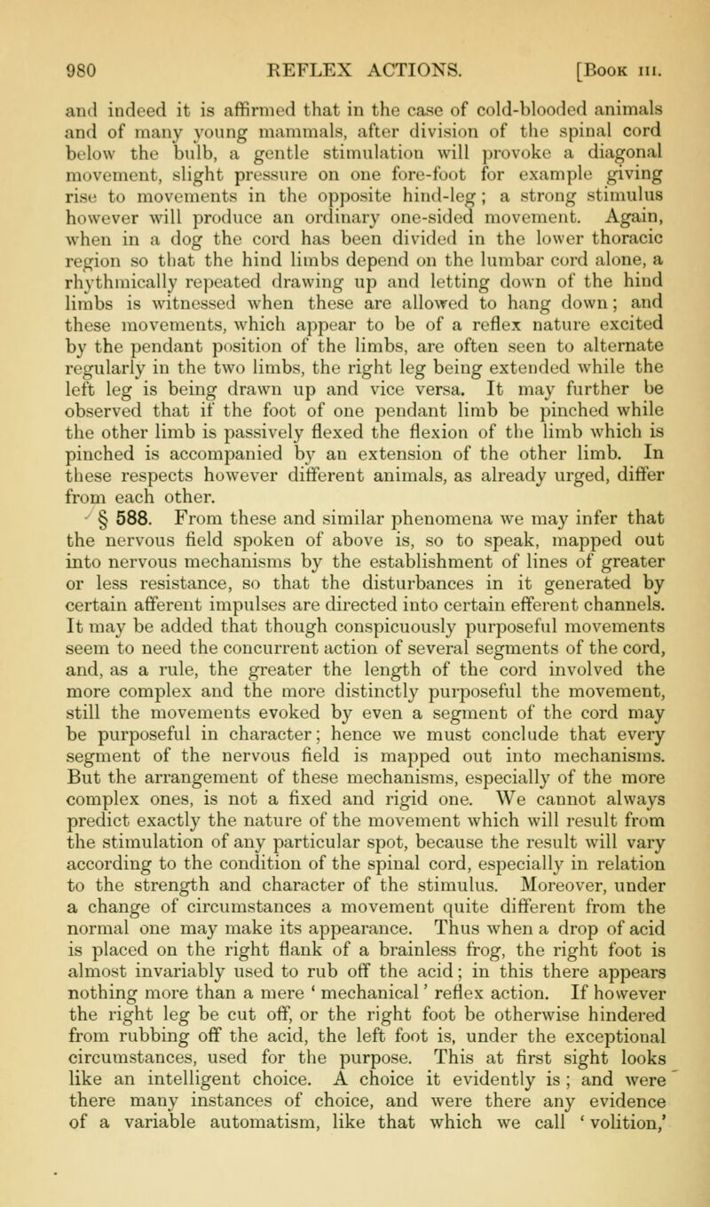 and indeed it is affirmed that in the case of cold-blooded animals and of many young mammals, after division of the spinal cord below the bidb, a gentle stimulation will provoke a diagonal movement, slight pressure on one fore-foot for example giving rise to movements in the opposite hind-leg ; a strong stimulus however will produce an ordinary one-sided movement. Again, when in a dog the cord has been divided in the lower thoracic region so that the hind limbs depend on the lumbar cord alone, a rhythmically repeated drawing up and letting down of the hind limbs is witnessed when these are allowed to hang down; and these movements, which appear to be of a reflex nature excited by the pendant position of the limbs, are often seen to alternate regularly in the two limbs, the right leg being extended while the left leg is being drawn up and vice versa. It may further be observed that if the foot of one pendant limb be pinched while the other limb is passively flexed the flexion of the limb which is pinched is accompanied by an extension of the other limb. In these respects however different animals, as already urged, differ from each other. ' § 588. From these and similar phenomena we may infer that the nervous field spoken of above is, so to speak, mapped out into nervous mechanisms by the establishment of lines of greater or less resistance, so that the disturbances in it generated by certain afferent impulses are directed into certain efferent channels. It may be added that though conspicuously purposeful movements seem to need the concurrent action of several segments of the cord, and, as a rule, the greater the length of the cord involved the more complex and the more distinctly purposeful the movement, still the movements evoked by even a segment of the cord may be purposeful in character; hence we must conclude that every segment of the nervous field is mapped out into mechanisms. But the arrangement of these mechanisms, especially of the more complex ones, is not a fixed and rigid one. We cannot always predict exactly the nature of the movement which will result from the stimulation of any particular spot, because the result will vary according to the condition of the spinal cord, especially in relation to the strength and character of the stimulus. Moreover, under a change of circumstances a movement quite different from the normal one may make its appearance. Thus when a drop of acid is placed on the right flank of a brainless frog, the right foot is almost invariably used to rub off the acid; in this there appears nothing more than a mere ' mechanical' reflex action. If however the right leg be cut off, or the right foot be otherwise hindered from rubbing off the acid, the left foot is, under the exceptional circumstances, used for the purpose. This at first sight looks like an intelligent choice. A choice it evidently is; and were there many instances of choice, and were there any evidence of a variable automatism, like that which we call ' volition,'