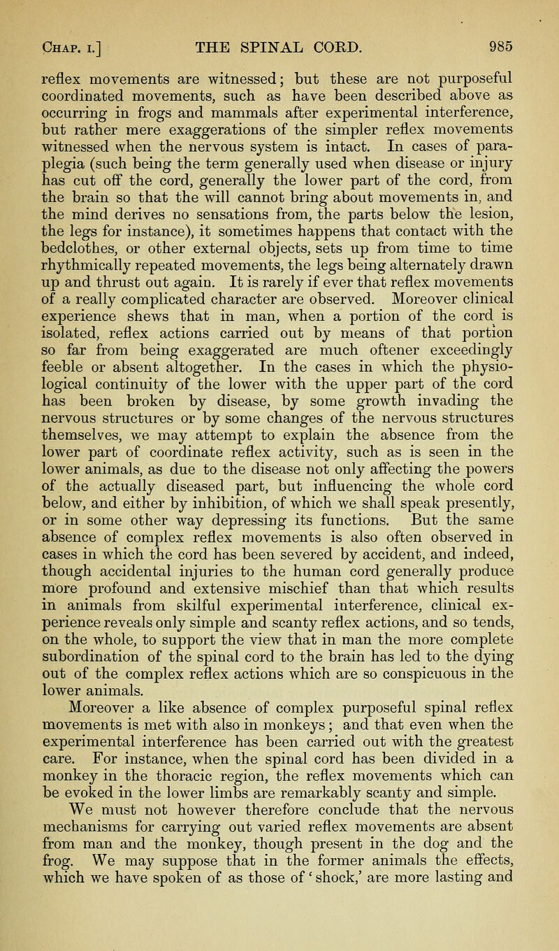 reflex movements are witnessed; but these are not purposeful coordinated movements, such as have been described above as occurring in frogs and mammals after experimental interference, but rather mere exaggerations of the simpler reflex movements witnessed when the nervous system is intact. In cases of para- plegia (such being the term generally used when disease or injury has cut off the cord, generally the lower part of the cord, from the brain so that the will cannot bring about movements in, and the mind derives no sensations from, the parts below the lesion, the legs for instance), it sometimes happens that contact with the bedclothes, or other external objects, sets up from time to time rhythmically repeated movements, the legs being alternately drawn up and thrust out again. It is rarely if ever that reflex movements of a really complicated character are observed. Moreover clinical experience shews that in man, when a portion of the cord is isolated, reflex actions carried out by means of that portion so far from being exaggerated are much oftener exceedingly feeble or absent altogether. In the cases in which the physio- logical continuity of the lower with the upper part of the cord has been broken by disease, by some growth invading the nervous structures or by some changes of the nervous structures themselves, we may attempt to explain the absence from the lower part of coordinate reflex activity, such as is seen in the lower animals, as due to the disease not only affecting the powers of the actually diseased part, but influencing the whole cord below, and either by inhibition, of which we shall speak presently, or in some other way depressing its functions. But the same absence of complex reflex movements is also often observed in cases in which the cord has been severed by accident, and indeed, though accidental injuries to the human cord generally produce more profound and extensive mischief than that which results in animals from skilful experimental interference, clinical ex- perience reveals only simple and scanty reflex actions, and so tends, on the whole, to support the view that in man the more complete subordination of the spinal cord to the brain has led to the dying out of the complex reflex actions which are so conspicuous in the lower animals. Moreover a like absence of complex purposeful spinal reflex movements is met with also in monkeys; and that even when the experimental interference has been carried out with the greatest care. For instance, when the spinal cord has been divided in a monkey in the thoracic region, the reflex movements which can be evoked in the lower limbs are remarkably scanty and simple. We must not however therefore conclude that the nervous mechanisms for carrying out varied reflex movements are absent from man and the monkey, though present in the dog and the frog. We may suppose that in the former animals the efiects, which we have spoken of as those of' shock,' are more lasting and