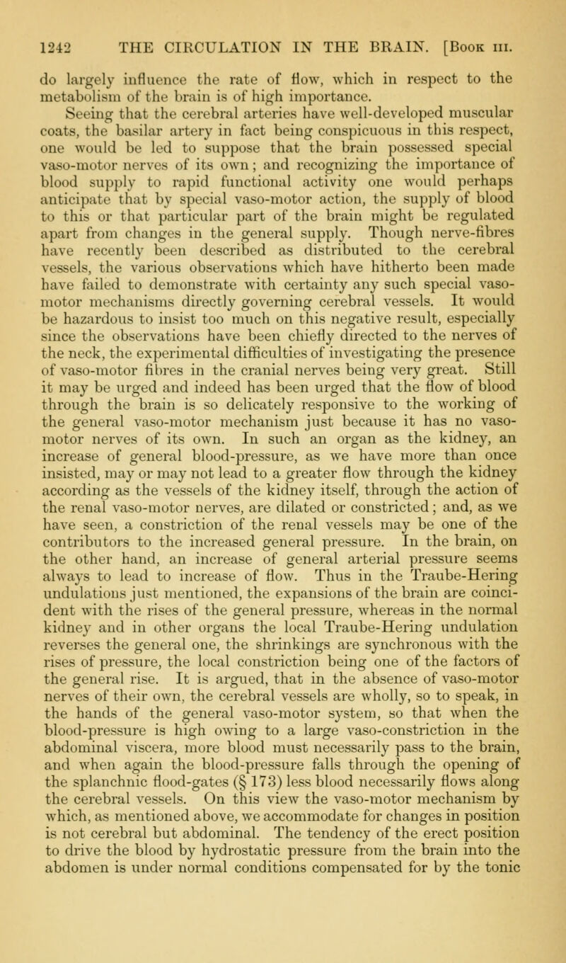 do largely influence the rate of flow, which in respect to the metabolism of the brain is of high importance. Seeing that the cerebral arteries have well-developed muscular coats, the basilar artery in fact being conspicuous in this respect, one would be led to suppose that the brain possessed special vaso-motor nerves of its own; and recognizing the importance of blood supply to rapid functional activity one would perhaps anticipate that by special vaso-motor action, the supply of blood to this or that particular part of the brain might be regulated apart from changes in the general supply. Though nerve-fibres have recently been described as distributed to the cerebral vessels, the various observations which have hitherto been made have failed to demonstrate with certainty any such special vaso- motor mechanisms directly governing cerebral vessels. It would be hazardous to insist too much on this negative result, especially since the observations have been chiefly directed to the nerves of the neck, the experimental difficulties of investigating the presence of vaso-motor fibres in the cranial nerves being very great. Still it may be urged and indeed has been urged that the flow of blood through the brain is so delicately responsive to the working of the general vaso-motor mechanism just because it has no vaso- motor nerves of its own. In such an organ as the kidney, an increase of general blood-pressure, as we have more than once insisted, may or may not lead to a greater flow through the kidney according as the vessels of the kidney itself, through the action of the renal vaso-motor nerves, are dilated or constricted; and, as we have seen, a constriction of the renal vessels may be one of the contributors to the increased general pressure. In the brain, on the other hand, an increase of general arterial pressure seems always to lead to increase of flow. Thus in the Traube-Hering undulations just mentioned, the expansions of the brain are coinci- dent with the rises of the general pressure, whereas in the normal kidney and in other organs the local Traube-Hering undulation reverses the general one, the shrinkings are synchronous with the rises of pressure, the local constriction being one of the factors of the general rise. It is argued, that in the absence of vaso-motor nerves of their own, the cerebral vessels are wholly, so to speak, in the hands of the general vaso-motor system, so that when the blood-pressure is high owing to a large vaso-constriction in the abdominal viscera, more blood must necessarily pass to the brain, and when again the blood-pressure falls through the opening of the splanchnic flood-gates (§ 173) less blood necessarily flows along the cerebral vessels. On this view the vaso-motor mechanism by which, as mentioned above, we accommodate for changes in position is not cerebral but abdominal. The tendency of the erect position to drive the blood by hydrostatic pressure from the brain into the abdomen is under normal conditions compensated for by the tonic