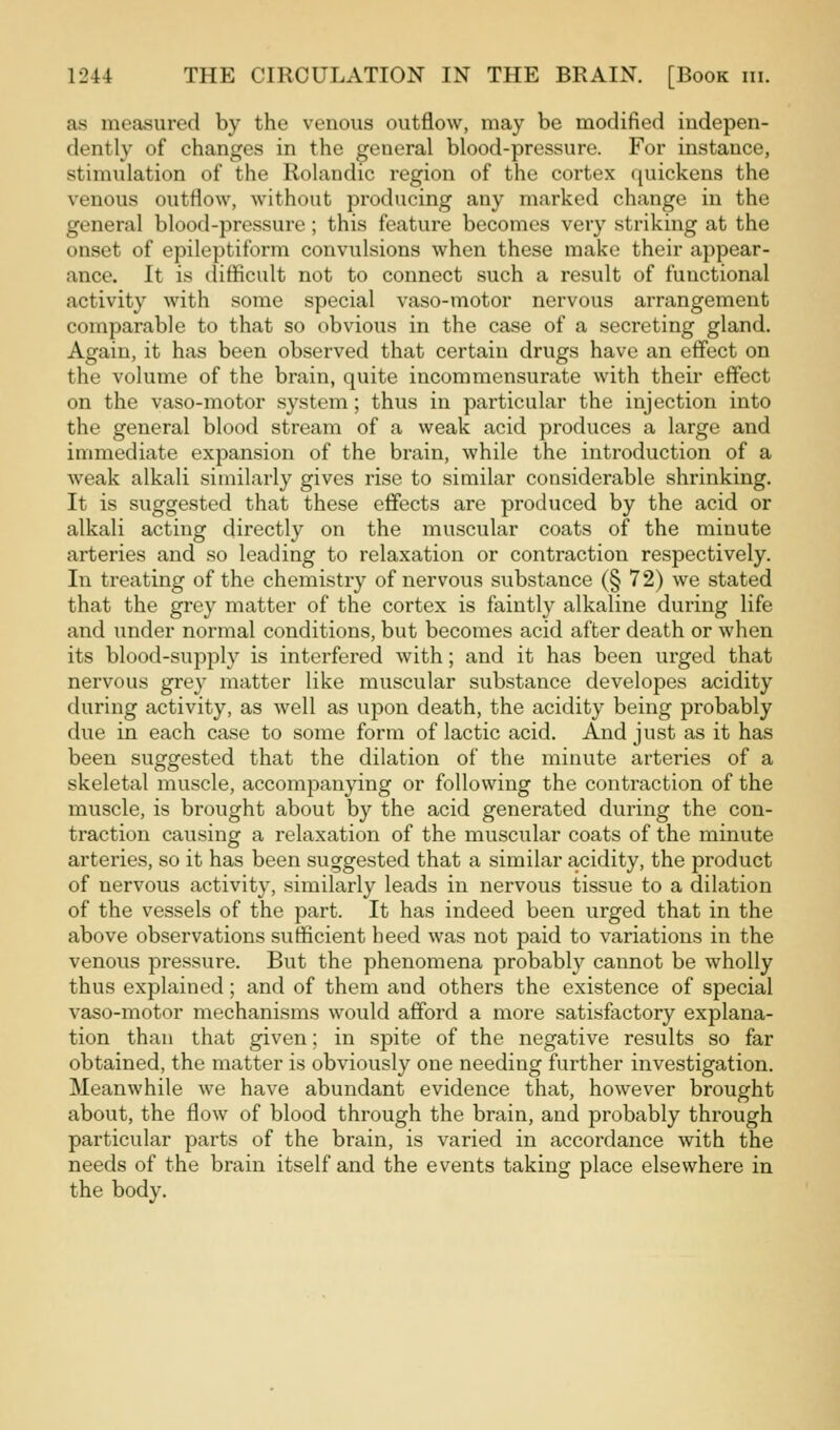 as measured by the venous outflow, may be modified indepen- dently of changes in the general blood-pressure. For instance, stimulation of the Rolandic region of the cortex quickens the venous outflow, without producing any marked change in the general blood-pressure ; this feature becomes very striking at the onset of epileptiform convulsions when these make their appear- ance. It is difficult not to connect such a result of functional activity with some special vaso-motor nervous arrangement comparable to that so obvious in the case of a secreting gland. Again, it has been observed that certain drugs have an effect on the volume of the brain, quite incommensurate with their effect on the vaso-motor system; thus in particular the injection into the general blood stream of a weak acid produces a large and immediate expansion of the brain, while the introduction of a weak alkali similarly gives rise to similar considerable shrinking. It is suggested that these effects are produced by the acid or alkali acting directly on the muscular coats of the minute arteries and so leading to relaxation or contraction respectively. In treating of the chemistry of nervous substance (§ 72) we stated that the grey matter of the cortex is faintly alkaline during life and under normal conditions, but becomes acid after death or when its blood-supply is interfered with; and it has been urged that nervous gre}' matter like muscular substance developes acidity during activity, as well as upon death, the acidity being probably due in each case to some form of lactic acid. And just as it has been suggested that the dilation of the minute arteries of a skeletal muscle, accompanying or following the contraction of the muscle, is brought about by the acid generated during the con- traction causing a relaxation of the muscular coats of the minute arteries, so it has been suggested that a similar acidity, the product of nervous activity, similarly leads in nervous tissue to a dilation of the vessels of the part. It has indeed been urged that in the above observations sufficient heed was not paid to variations in the venous pressure. But the phenomena probably cannot be wholly thus explained; and of them and others the existence of special vaso-motor mechanisms would afford a more satisfactory explana- tion than that given; in spite of the negative results so far obtained, the matter is obviously one needing further investigation. Meanwhile we have abundant evidence that, however brought about, the flow of blood through the brain, and probably through particular parts of the brain, is varied in accordance with the needs of the brain itself and the events taking place elsewhere in the body.