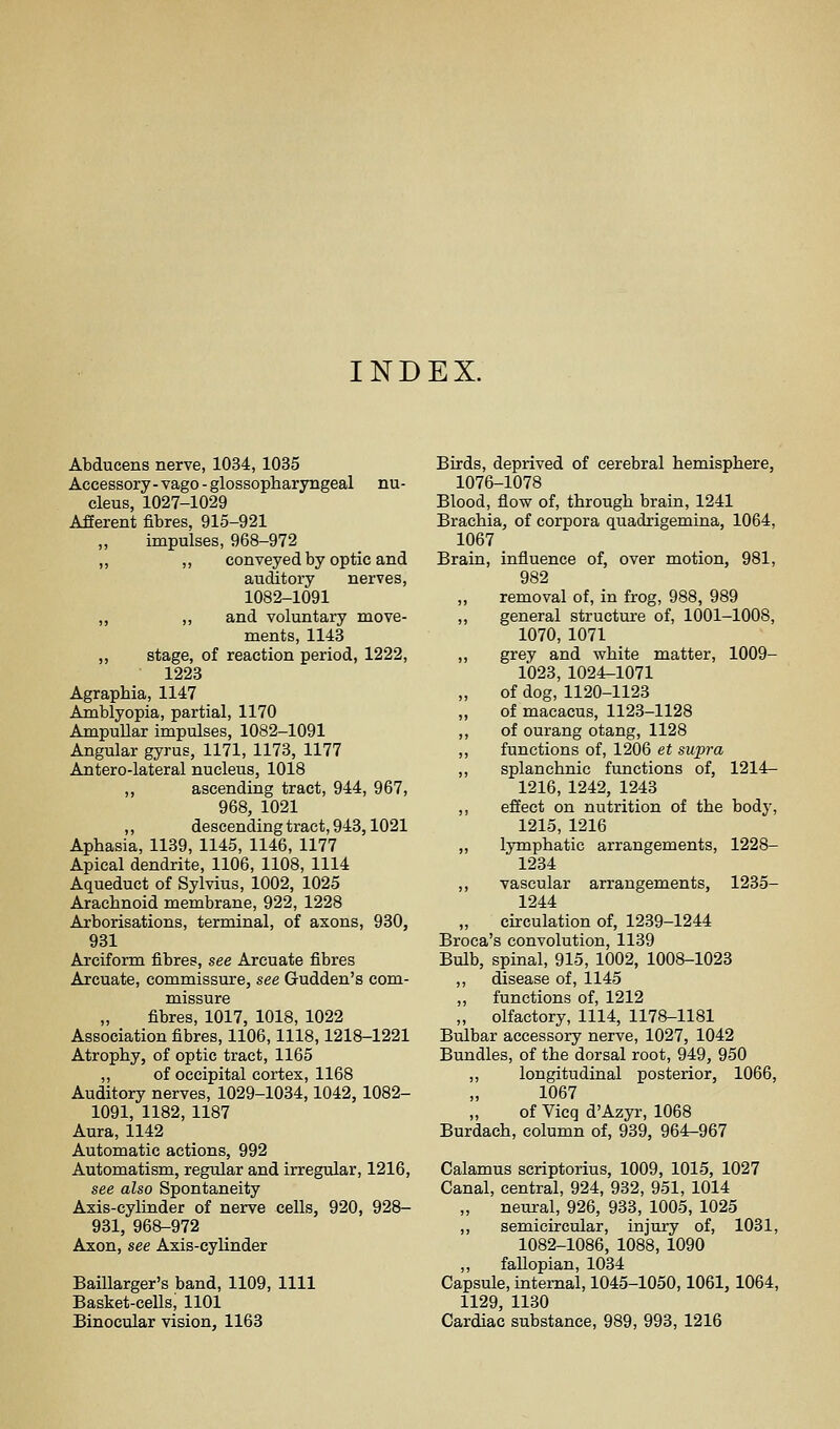 INDEX. Abducens nerve, 1034, 1035 Accessory-vago-glossopharyngeal nu- cleus, 1027-1029 Afferent fibres, 915-921 „ impulses, 968-972 „ ,, conveyed by optic and auditory nerves, 1082-1091 „ ,, and voluntary move- ments, 1143 ,, stage, of reaction period, 1222, 1223 Agraphia, 1147 Amblyopia, partial, 1170 Ampullar impulses, 1082-1091 Angular gyrus, 1171, 1173, 1177 Antero-lateral nucleus, 1018 ,, ascending tract, 944, 967, 968, 1021 ,, descending tract, 943,1021 Aphasia, 1139, 1145, 1146, 1177 Apical dendrite, 1106, 1108, 1114 Aqueduct of Sylvius, 1002, 1025 Arachnoid membrane, 922, 1228 Arborisations, terminal, of axons, 930, 931 Arciform fibres, see Arcuate fibres Arcuate, commissure, see Gudden's com- missure fibres, 1017, 1018, 1022 Association fibres, 1106,1118,1218-1221 Atrophy, of optic tract, 1165 ,, of occipital cortex, 1168 Auditory nerves, 1029-1034,1042, 1082- 1091, 1182, 1187 Aura, 1142 Automatic actions, 992 Automatism, regular and irregular, 1216, see also Spontaneity Axis-cylinder of nerve cells, 920, 928- 931, 968-972 Axon, see Axis-cylinder Baillarger's band, 1109, 1111 Basket-cells, 1101 Binocular vision, 1163 Birds, deprived of cerebral hemisphere, 1076-1078 Blood, flow of, through brain, 1241 Brachia, of corpora quadrigemina, 1064, 1067 Brain, influence of, over motion, 981, 982 removal of, in frog, 988, 989 ,, general structure of, 1001-1008, 1070, 1071 ,, grey and white matter, 1009- 1023, 1024-1071 of dog, 1120-1123 of macacus, 1123-1128 ,, of ourang otang, 1128 ,, functions of, 1206 et supra ,, splanchnic functions of, 1214- 1216, 1242, 1243 ,, effect on nutrition of the body, 1215, 1216 „ lymphatic arrangements, 1228- 1234 ,, vascular arrangements, 1235- 1244 circulation of, 1239-1244 Broca's convolution, 1139 Bulb, spinal, 915, 1002, 1008-1023 ,, disease of, 1145 ,, functions of, 1212 „ olfactory, 1114, 1178-1181 Bulbar accessory nerve, 1027, 1042 Bundles, of the dorsal root, 949, 950 ,, longitudinal posterior, 1066, 1067 of Vicq d'Azyr, 1068 Burdach, column of, 939, 964-967 Calamus scriptorius, 1009, 1015, 1027 Canal, central, 924, 932, 951, 1014 „ neural, 926, 933, 1005, 1025 ,, semicircular, injury of, 1031, 1082-1086, 1088, 1090 fallopian, 1034 Capsule, internal, 1045-1050,1061, 1064, 1129, 1130 Cardiac substance, 989, 993, 1216