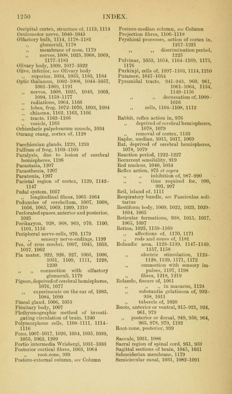 Occipital cortex, structure of, 1113,1114 Oculomotor nerve, 1040-1043 Olfactory bulb, 1114, 1178-1181 ,, glomeruli, 1178 ,, membrane of nose, 1179 nerves, 1008, 1025,1068, 1009, 1177-1181 Olivary body, 100!). 1017-1022 Olive, inferior, see Olivary body „ superior, 1034, lOo), 1183, 1184 Optic thalamus, 1002-1008, 1044-1057, 1061-10()<t, Hill „ nerves, 1008, 1025, 1040, 1069, 1094, 1159-1177 ,, radiations, 1064, 1166 „ lobes, frog. 1072-1076, 1093, 1094 „ chiasma, 1162. 1168, 1166 „ tracts, 1162-1166 ,, vesicle, 1163 Orbicularis palpebrarum muscle, 1034 Ourang otang, cortex of, 1128 Pacchionian glands, 1229, 1233 Pallium of frog, 1103-1105 Paralysis, due to lesion of cerebral hemispheres. 1196 Parastasia, 1207 Parasthenia, 1207 Paratonia, 1207 Parietal region of cortex, 1129, 1142- 1147 Pedal system, 1057 ,, longitudinal fibres, 1061-1064 Peduncles of cerebellum, 1007, 1008, 1056, 1065, 1069, 1209, 1210 Perforated spaces, anterior and posterior, 1025 Perikaryon, 928, 968, 969, 970. 1100, 1101, 1116 Peripheral nerve-cells, 970, 1179 ,, sensory nerve-endings, 1199 Pes, of crus cerebri, 1007, 1045, 1053, 1057, 1062 Pia mater, 922, 926, 927, 1005, 1006, 1051, 1109, 1111, 1228, 1230 ,, ,, connection with olfactory glomeruli, 1179 Pigeon, deprived of cerebral hemispheres, 1076, 1077 ,, experiments on the ear of, 1083, 1084, 1090 Pineal gland, 1006, 1053 Pituitary body, 1007 Plethysmographic method of investi- gating circulation of brain. 1240 Polymorphous cells, 1108-1111, 1114- 1116 Pons,1007-1017, 1026, 1034, 1035,1039, 1055, 1062, 1209 Portio intermedia Wrisbergi, 1031-1033 Posterior cortical fibres, 1063, 1064 ,, root-zone, 939 Postero-external column, see Column Posiero-median column, see Column Projection fibres, 1106-1118 Psychical processes, action of cortex in, 1217-1221 ,, ,, discrimination period, 1225 Pulvinar, 1053, 1054, 1164-1169, 1175, 1176 Purkinj6, cells of, 1097-1103, 1114,1210 Putamen, 1047-1054 Pyramidal tracts, 941-943, 960, 961, 1061-1064, 1134, 1149-1156 „ ,, decussation of, 1009- 1016 cells, 1104-1108, 1112 Rabbit, reflex action in, 976 ,, deprived of cerebral hemispheres, 1078, 1079 ,, removal of cortex, 1135 Kaphe, median, 1015, 1017, 1069 Eat, deprived of cerebral hemispheres, 1078, 1079 Reaction period, 1222-1227 Recurrent sensibility, 919 Red nucleus, 1040, 1054 Reflex action, 975 et xiqyra inhibition of, 987-990 ,, ,, time required for, 990, 991, 997 Reil, island of, 1111 Respiratory bundle, see Fasciculus soli- tarius Eestiform body, 1009, 1022, 1023, 1029- 1034, 1065 Reticular formations, 938, 1015, 1017, 1065, 1097 Retina, 1025, 1159-1169 affections of, 1170, 1171 ,, rods and cones of, 1181 Eolandic area, 1123-1139, 1147-1149. 1157,1158 ,, electric stimulation, 1123- 1128, 1139, 1171, 1172 „ connection with sensory im- pulses, 1197, 1198 fibres, 1218, 1219 Rolando, fissure of, 1061 ,, ,, ,, in macacus, 1124 ,, substantia gelatiuosa of, 932- 938, 1011 tubercle of, 1020 Roots, anterior or ventral, 915-921, 924, 961, 979 ., posterior or dorsal, 949, 950, 964, 965, 978, 979, 1192 Root-zone, posterior, 939 Saccule, 1031, 1086 Sacral region of spinal cord, 951, 959 Sagittal sections of brain, 1045, 1051 Schneiderian membrane, 1179 Semicircular canal, 1031, 1082-1091