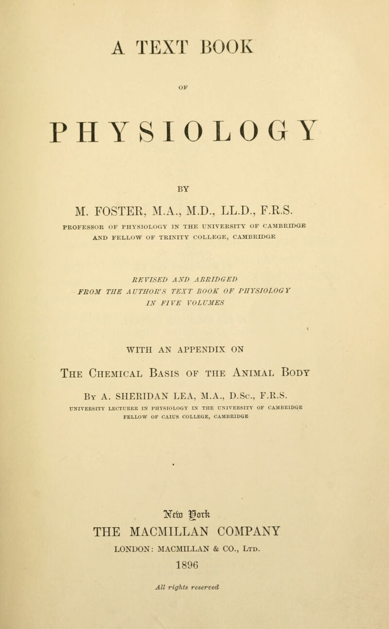 A TEXT BOOK PHYSIOLOGY BY M. FOSTER, M.A., M.D., LL.D., F.R.S. PROFESSOR OF PHYSIOLOGY IN THE UNIVERSITY OF CAMBRIDGE AND FELLOW OF TRINITY COLLEGE, CAMBRIDGE REVISED AND ABRIDGED FROM THE AUTHOR'S TEXT BOOK OF PHYSIOLOGY IN FIVE VOLUMES with an appendix on The Chemical Basis of the Animal Body By A. SHERIDAN LEA, M.A., D.Sc, F.R.S. UNIVERSITY LECTURER IN PHYSIOLOGY IN THE UNIVERSITY OF CAMBRIDGE FELLOW OF CAICS COLLEGE, CAMBRIDGE THE MACMILLAN COMPANY LONDON: MACMILLAN & CO., Ltd. 1896 All rights reserved