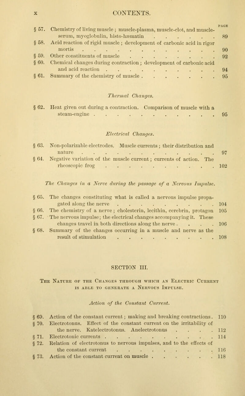 PAGE § 57. Chemistry of living muscle ; muscle-plasma, muscle-clot, and muscle- serum, myoglobulin, histo-hrematin 89 § 58. Acid reaction of rigid muscle ; development of carbonic acid in rigor mortis 90 § 59. Other constituents of muscle 92 § 60. Chemical changes during contraction ; development of carbonic acid and acid reaction 94 § 61. Summary of the chemistry of muscle 95 Thermal Changes. 62. Heat given out during a contraction. Comparison of muscle with a steam-engine 95 Electrical Changes. § 63. Non-polarizable electrodes. Muscle currents ; their distribution and nature 97 § 64. Negative variation of the muscle current; currents of action. The rheoscopic frog 102 The Changes in a Nerve during the passage of a Nervous Impulse. § 65. The changes constituting what is called a nervous impulse propa- gated along the nerve 104 § 66. The chemistry of a nerve ; cholesterin, lecithin, cerebrin, protagon 105 § 67. The nervous impulse; the electrical changes accompanying it. These changes travel in both directions along the nerve .... 106 § 68. Summary of the changes occurring in a muscle and nerve as the result of stimulation 108 SECTION III. The Nature of the Changes through which an Electric Current is able to generate a nervous impulse. Action of the Constant Current. §69. Action of the constant current; making and breaking contractions. 110 § 70. Electrotonus. Effect of the constant current on the irritability of the nerve. Katelectrotonus. Anelectrotonus . . . .112 § 71. Electrotonic currents 114 § 72. Relation of electrotonus to nervous impulses, and to the effects of the constant current 116 § 73. Action of the constant current on muscle 118