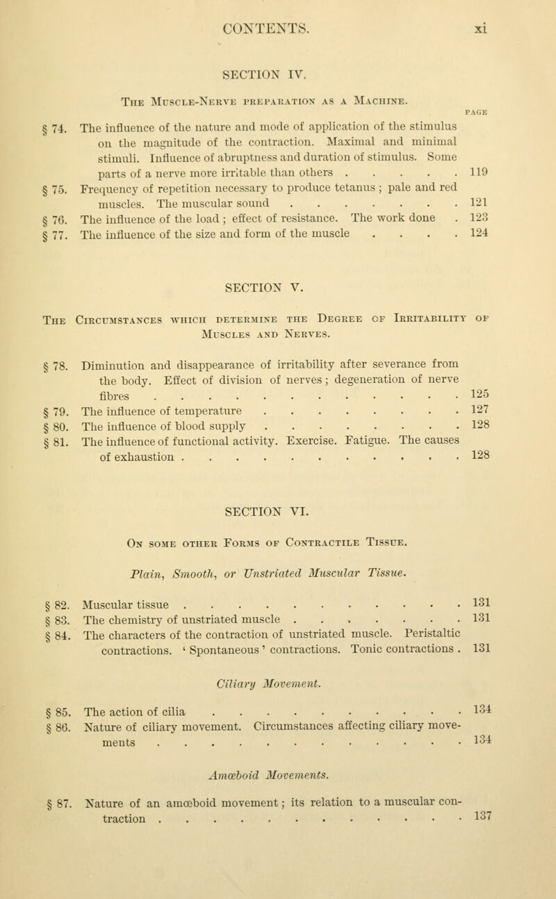 SECTION IV, The Mubcle-Nerve preparation as a Machine. PAGE § 74. The influence of the nature and mode of application of the stimulus on the magnitude of the contraction. Maximal and minimal stimuli. Influence of abruptness and duration of stimulus. Some parts of a nerve more irritable than others 119 § 75. Frequency of repetition necessary to produce tetanus ; pale and red muscles. The muscular sound 121 § 76. The influence of the load ; effect of resistance. The work done . 123 § 77. The influence of the size and form of the muscle . . . .124 SECTION V. The Circumstances which determine the Degree cf Irritability of Muscles and Nerves. § 78. Diminution and disappearance of irritability after severance from the body. Effect of division of nerves; degeneration of nerve fibres 125 § 79. The influence of temperature 127 § 80. The influence of blood supply 128 § 81. The influence of functional activity. Exercise. Fatigue. The causes of exhaustion 128 SECTION VI. On some other Forms of Contractile Tissue. Plain, Smooth, or Unstriated Muscular Tissue. § 82. Muscular tissue 131 § 83. The chemistry of unstriated muscle 131 § 84. The characters of the contraction of unstriated muscle. Peristaltic contractions. ' Spontaneous' contractions. Tonic contractions . 131 Ciliary Movement. § 85. The action of cilia 134 § 86. Nature of ciliary movement. Circumstances affecting ciliary move- ments 131 Amoeboid Movements. § 87. Nature of an amoeboid movement; its relation to a muscular con- traction 137