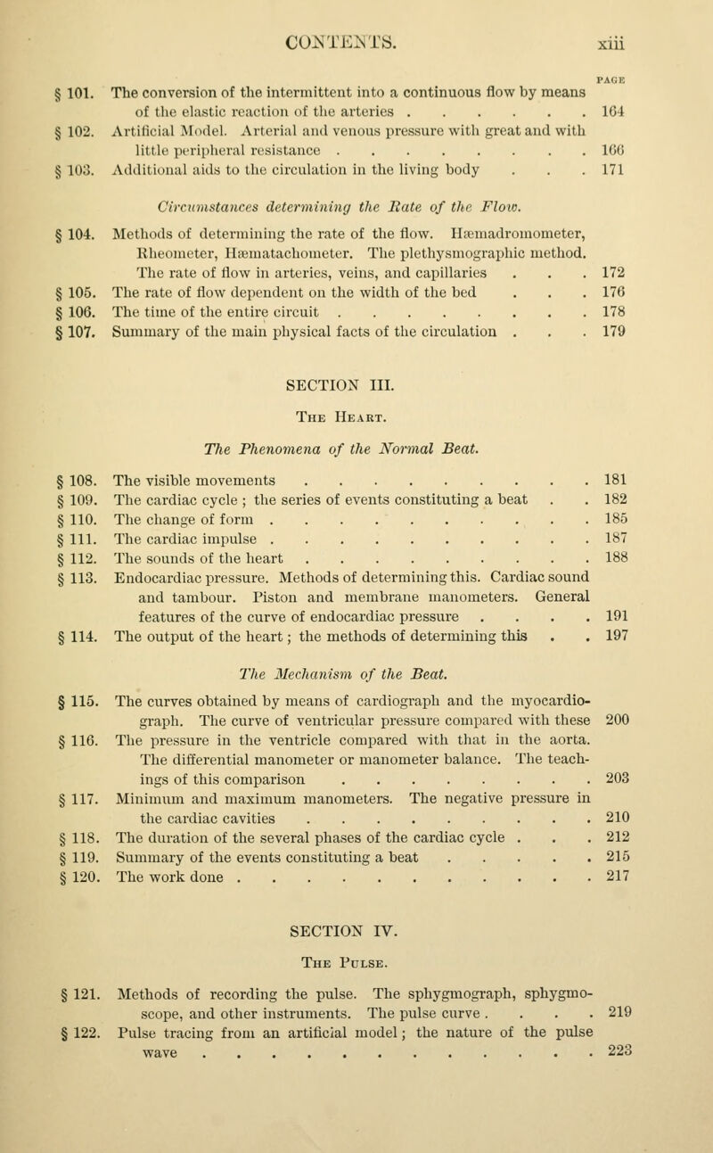 PAGE § 101. The conversion of the intermittent into a continuous flow by means of the elastic reaction of the arteries 164 § 102. Artificial Model. Arterial and venous pressure with great and with little peripheral resistance 166 § 103. Additional aids to the circulation in the living body . . . 171 Circumstances determining the Bate of the Flow. § 104. Methods of determining the rate of the flow. Haunadromometer, Rheometer, Hamiatachometer. The plethysmography method. The rate of flow in arteries, veins, and capillaries . . . 172 § 105. The rate of flow dependent on the width of the bed . . . 176 § 106. The time of the entire circuit 178 § 107. Summary of the main physical facts of the circulation . . . 179 SECTION III. The Heart. The Phenomena of the Normal Beat. § 108. The visible movements 181 § 109. The cardiac cycle ; the series of events constituting a beat . . 182 § 110. The change of form 185 § 111. The cardiac impulse 187 § 112. The sounds of the heart 188 §113. Endocardiac pressure. Methods of determining this. Cardiac sound and tambour. Piston and membrane manometers. General features of the curve of endocardiac pressure .... 191 § 114. The output of the heart; the methods of determining this . . 197 The Mechanism of the Beat. § 115. The curves obtained by means of cardiograph and the myocardio- graph. The curve of ventricular pressure compared with these 200 § 116. The pressure in the ventricle compared with that in the aorta. The differential manometer or manometer balance. The teach- ings of this comparison 203 § 117. Minimum and maximum manometers. The negative pressure in the cardiac cavities 210 § 118. The duration of the several phases of the cardiac cycle . . . 212 § 119. Summary of the events constituting a beat 215 § 120. The work done 217 SECTION IV. The Pulse. § 121. Methods of recording the pulse. The sphygmograph, sphygmo- scope, and other instruments. The pulse curve .... 219 § 122. Pulse tracing from an artificial model; the nature of the pulse wave 223