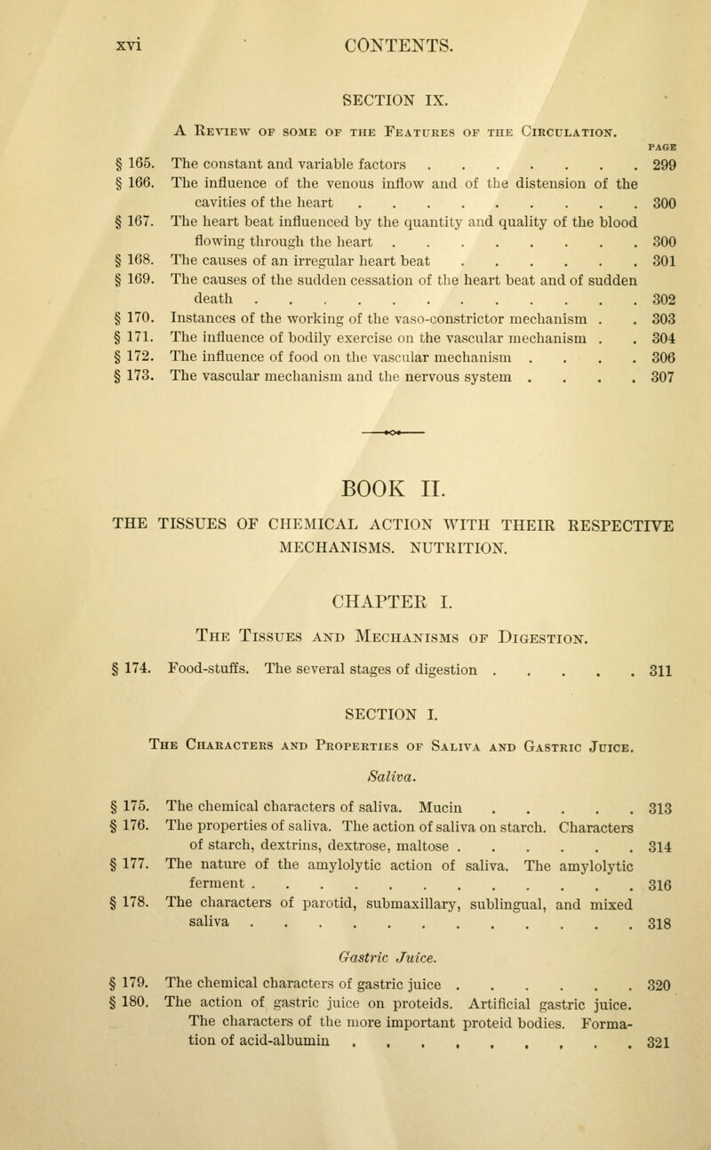 SECTION IX. A Review of some of the Features of the Circulation. page § 165. The constant and variable factors 299 § 166. The influence of the venous inflow and of the distension of the cavities of the heart 300 § 167. The heart beat influenced by the quantity and quality of the blood flowing through the heart 300 § 168. The causes of an irregular heart beat 301 § 169. The causes of the sudden cessation of the heart beat and of sudden death 302 § 170. Instances of the working of the vaso-constrictor mechanism . . 303 § 171. The influence of bodily exercise on the vascular mechanism . . 304 § 172. The influence of food on the vascular mechanism .... 306 § 173. The vascular mechanism and the nervous system .... 307 BOOK II. THE TISSUES OF CHEMICAL ACTION WITH THEIR RESPECTIVE MECHANISMS. NUTRITION. CHAPTER I. The Tissues akd Mechanisms of Digestion. § 174. Food-stuffs. The several stages of digestion 311 SECTION I. The Characters and Properties of Saliva and Gastric Juice. Saliva. § 175. The chemical characters of saliva. Mucin 313 § 176. The properties of saliva. The action of saliva on starch. Characters of starch, dextrins, dextrose, maltose 314 § 177. The nature of the amylolytic action of saliva. The amylolytic ferment 316 § 178. The characters of parotid, submaxillary, sublingual, and mixed saliva 318 Gastric Juice. § 179. The chemical characters of gastric juice 320 § 180. The action of gastric juice on proteids. Artificial gastric juice. The characters of the more important proteid bodies. Forma- tion of acid-albumin 321
