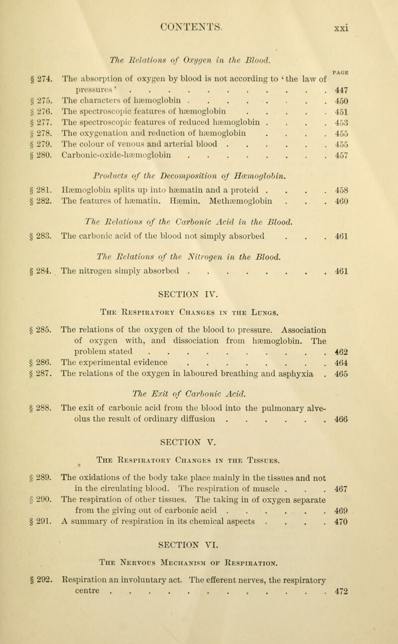 The Relations of Oxygen in the Blood. § 274. The absorption of oxygen by blood is not according to ' the law of pressures' § 275. The characters of haemoglobin .... S 27(5. The spectroscopic features of hsemoglobin § •_'77. The spectroscopic features of reduced hsemoglobin jj 278. The oxygenation and reduction of haemoglobin § 279. The colour of venous and arterial blood . § 280. Carbonic-oxide-hsemoglobin .... xxi 447 450 451 453 455 455 457 Products of the Decomposition of Haemoglobin. § 281. Haemoglobin splits up into haematin and a proteid .... 458 § 282. The features of hsematin. Hsemin. Methsemoglobin . . . 460 The Relations of the Carbonic Acid in the Blood. § 283. The carbonic acid of the blood not simply absorbed . . . 461 The Relations of the Nitrogen in the Blood. § 284. The nitrogen simply absorbed 461 SECTION IV. The Respiratory Changes in the Lungs. § 285. The relations of the oxygen of the blood to pressure. Association of oxygen with, and dissociation from haemoglobin. The problem stated 462 § 286. The experimental evidence 464 § 287. The relations of the oxygen in laboured breathing and asphyxia . 465 The Exit of Carbonic Acid. § 288. The exit of carbonic acid from the blood into the pulmonary alve- olus the result of ordinary diffusion 466 SECTION V. The Respiratory Changes in the Tissues. § 289. The oxidations of the body take place mainly in the tissues and not in the circulating blood. The respiration of muscle . . . 467 § 290. The respiration of other tissues. The taking in of oxygen separate from the giving out of carbonic acid 469 § 291. A summary of respiration in its chemical aspects .... 470 SECTION VI. The Nervous Mechanism of Respiration. § 292. Respiration an involuntary act. The efferent nerves, the respiratory centre . 472