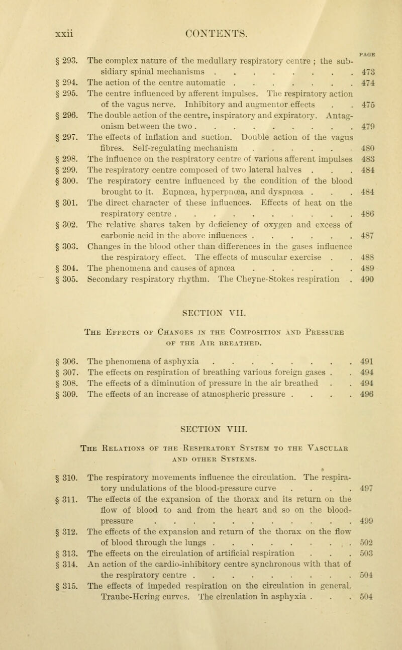 PAGE § 293. The complex nature of the medullary respiratory centre ; the sub- sidiary spinal mechanisms 473 § 294. The action of the centre automatic 474 § 295. The centre influenced by afferent impulses. The respiratory action of the vagus nerve. Inhibitory and augmentoi effects . . 475 § 296. The double action of the centre, inspiratory and expiratory. Antag- onism between the two 479 § 297. The effects of inflation and suction. Double action of the vagus fibres. Self-regulating mechanism 480 § 298. The influence on the respiratory centre of various afferent impulses 483 § 299. The respiratory centre composed of two lateral halves . . . 484 § 300. The respiratory centre influenced by the condition of the blood brought to it. Eupncea, hyperpncea, and dyspnoea . . . 484 § 301. The direct character of these influences. Effects of heat on the respiratory centre 486 § 302. The relative shares taken by deficiency of oxygen and excess of carbonic acid in the above influences 487 § 303. Changes in the blood other than differences in the gases influence the respiratory effect. The effects of muscular exercise . . 488 § 304. The phenomena and causes of apncea 489 § 305. Secondary respiratory rhythm. The Cheyne-Stokes respiration . 490 SECTION VII. The Effects of Changes in the Composition and Pressure of the Air breathed. § 306. The phenomena of asphyxia 491 § 307. The effects on respiration of breathing various foreign gases . . 494 § 308. The effects of a diminution of pressure in the air breathed . . 494 § 309. The effects of an increase of atmospheric pressure .... 496 SECTION VEIL The Relations of the Respiratory System to the Vascular and other systems. § 310. The respiratoiy movements influence the circulation. The respira- tory undulations of the blood-pressure curve . . . . I'.'T § 311. The effects of the expansion of the thorax and its return on the flow of blood to and from the heart and so on the blood- pressure 499 § 312. The effects of the expansion and return of the thorax on the flow of blood through the lungs 502 § 313. The effects on the circulation of artificial respiration . . . 503 § 314. An action of the cardio-inhibitory centre synchronous with that of the respiratory centre 504 § 315. The effects of impeded respiration on the circulation in general. Traube-Hering curves. The circulation in asphyxia . . . 504