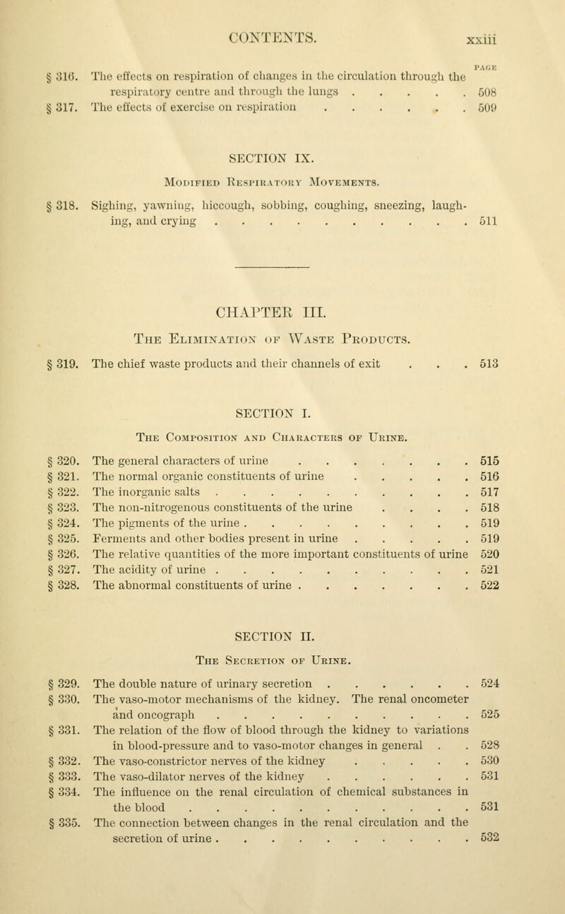 PAGE § :;i(>. The effects on respiration of changes in the circulation through the respiratory centre and through the lungs 508 § 317. The effects of exercise on respiration 509 SECTION IX. Modified Respiratory Movements. § 318. Sighing, yawning, hiccough, sobbing, coughing, sneezing, laugh- ing, and crying 511 CHAPTER III. The Elimination of Waste Products. § 319. The chief waste products and their channels of exit . . . 513 SECTION I. The Composition and Characters of Urine. § 320. The general characters of urine 515 §321. The normal organic constituents of urine 516 § 322. The inorganic salts 517 § 323. The non-nitrogenous constituents of the urine .... 518 § 324. The pigments of the urine 519 § 325. Eerments and other bodies present in urine 519 § 326. The relative quantities of the more important constituents of urine 520 § 327. The acidity of urine 521 § 328. The abnormal constituents of urine 522 SECTION II. The Secretion of Urine. § 329. The double nature of urinary secretion 524 § 330. The vaso-motor mechanisms of the kidney. The renal oncometer and oncograph 525 § 331. The relation of the flow of blood through the kidney to variations in blood-pressure and to vaso-motor changes in general . . 528 § 332. The vaso-constrictor nerves of the kidney 530 § 333. The vaso-dilator nerves of the kidney 531 § 334. The influence on the renal circulation of chemical substances in the blood 531 § 335. The connection between changes in the renal circulation and the secretion of urine 532