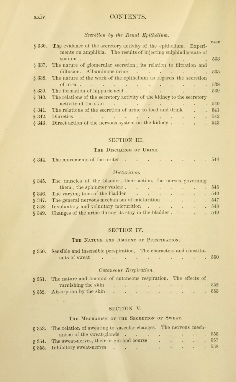Secretion by the Renal Epithelium. PAGE § 336. The evidence of the secretory activity of the epithelium. Experi- ments on amphibia. The results of injecting sulphindigotate of sodium . , 533 § 337. The nature of glomerular secretion; its relation to nitration and diffusion. Albuminous urine 535 § 338. The nature of the work of the epithelium as regards the secretion of urea 538 § 339. The formation of hippuric acid 539 § 340. The relations of the secretory activity of the kidney to the secretory activity of the skin 540 § 341. The relations of the secretion of urine to food and drink . . 541 § 342. Diuretics . 542 § 343. Direct action of the nervous system on the kidney .... 543 SECTION III. The Discharge of Urine. § 344. The movements of the ureter 544 Micturition. § 345. The muscles of the bladder, their action, the nerves governing them ; the sphincter vesicae 545 § 346. The varying tone of the bladder 546 § 347. The general nervous mechanism of micturition .... 547 § 348. Involuntary and voluntary micturition 548 § 349. Changes of the urine during its stay in the bladder .... 549 SECTION IV. The Nature and Amount of Perspiration. § 350. Sensible and insensible perspiration. The characters and constitu- ents of sweat 550 Cutaneous Respiration. § 351. The nature and amount of cutaneous respiration. The effects of varnishing the skin 552 § 352. Absorption by the skin 553 SECTION V. The Mechanism of the Secretion of Sweat. § 353. The relation of sweating to vascular changes. The nervous mech- anism of the sweat-glands 555 § 354. The sweat-nerves, their origin and course 557 § 355. Inhibitory sweat-nerves . . . 558