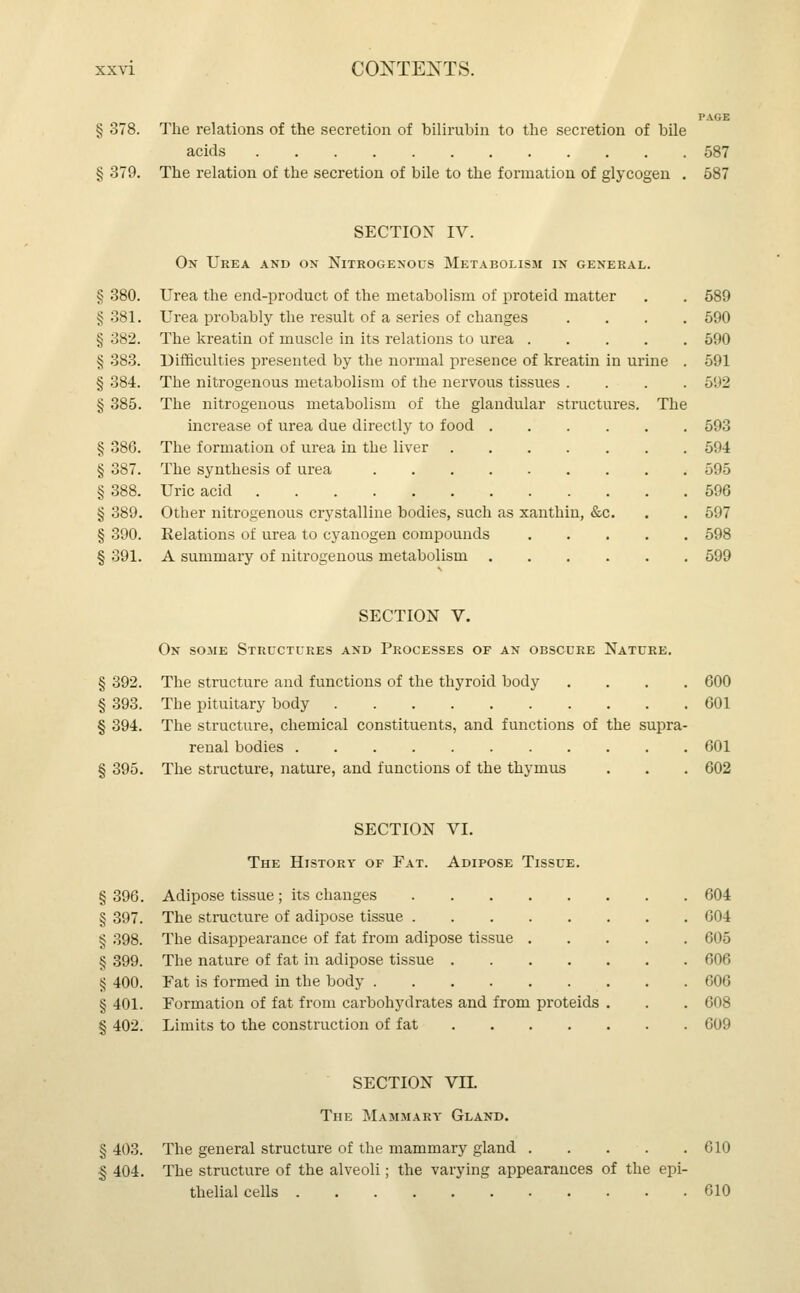 PAGE § 378. The relations of the secretion of bilirubin to the secretion of bile acids 587 § 379. The relation of the secretion of bile to the formation of glycogen . 587 SECTION IV. On Urea and ox Nitrogenous Metabolism in general. § 380. Urea the end-product of the metabolism of proteid matter . . 589 § 381. Urea probably the result of a series of changes .... 590 § 382. The kreatin of muscle in its relations to urea 590 § 383. Difficulties presented by the normal presence of kreatin in urine . 591 § 384. The nitrogenous metabolism of the nervous tissues . . . . 5H2 § 385. The nitrogenous metabolism of the glandular structures. The increase of urea due directly to food 593 § 386. The formation of urea in the liver 594 § 387. The synthesis of urea 595 § 388. Uric acid 596 § 389. Other nitrogenous crystalline bodies, such as xanthin, &c. . . 597 § 390. Relations of urea to cyanogen compounds 598 § 391. A summary of nitrogenous metabolism 599 SECTION V. On some Structures and Processes of an obscure Nature. § 392. The structure and functions of the thyroid body .... 600 § 393. The pituitary body 601 § 394. The structure, chemical constituents, and functions of the supra- renal bodies 601 § 395. The structure, nature, and functions of the thymus . . . 602 SECTION VI. The History of Fat. Adipose Tissue. § 396. Adipose tissue ; its changes 604 § 397. The structure of adipose tissue 004 § 398. The disappearance of fat from adipose tissue 605 § 399. The nature of fat in adipose tissue 606 § 400. Eat is formed in the body 606 §401. Formation of fat from carbohydrates and from proteids . . . 608 § 402. Limits to the construction of fat 609 SECTION VII. The Mammary Gland. § 403. The general structure of the mammary gland . . . . . 610 § 404. The structure of the alveoli; the varying appearances of the epi- thelial cells 610